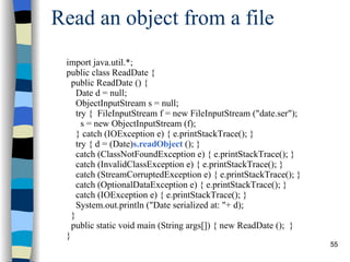 Read an object from a file import java.util.*; public class ReadDate { public ReadDate () { Date d = null; ObjectInputStream s = null; try {  FileInputStream f = new FileInputStream (&quot;date.ser&quot;); s = new ObjectInputStream (f); } catch (IOException e) { e.printStackTrace(); } try { d = (Date) s.readObject  (); } catch (ClassNotFoundException e) { e.printStackTrace(); }  catch (InvalidClassException e) { e.printStackTrace(); }  catch (StreamCorruptedException e) { e.printStackTrace(); }  catch (OptionalDataException e) { e.printStackTrace(); }  catch (IOException e) { e.printStackTrace(); } System.out.println (&quot;Date serialized at: &quot;+ d); } public static void main (String args[]) { new ReadDate ();  } } 