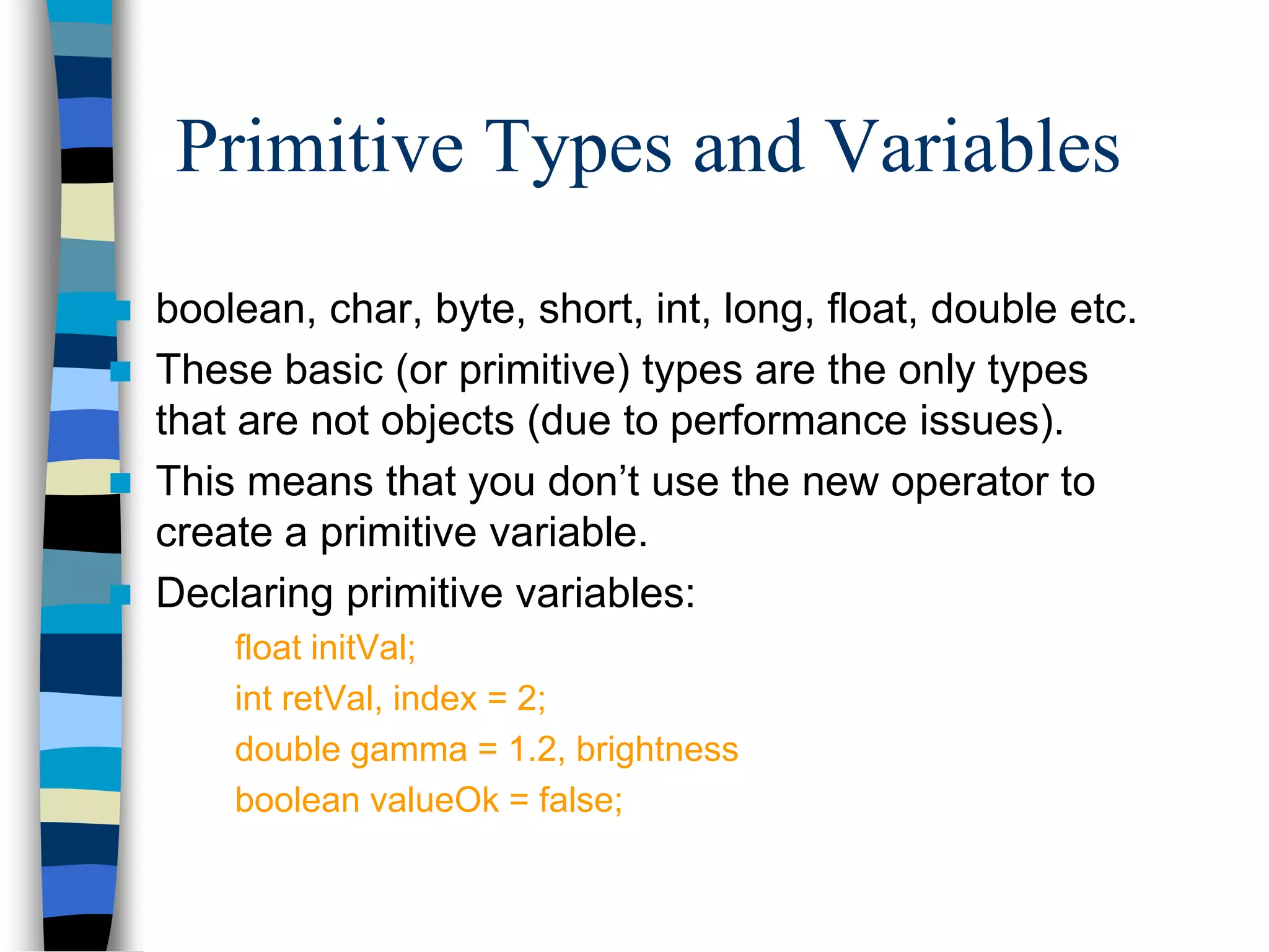 Primitive Types and Variables
 boolean, char, byte, short, int, long, float, double etc.
 These basic (or primitive) types are the only types
that are not objects (due to performance issues).
 This means that you don’t use the new operator to
create a primitive variable.
 Declaring primitive variables:
float initVal;
int retVal, index = 2;
double gamma = 1.2, brightness
boolean valueOk = false;
 