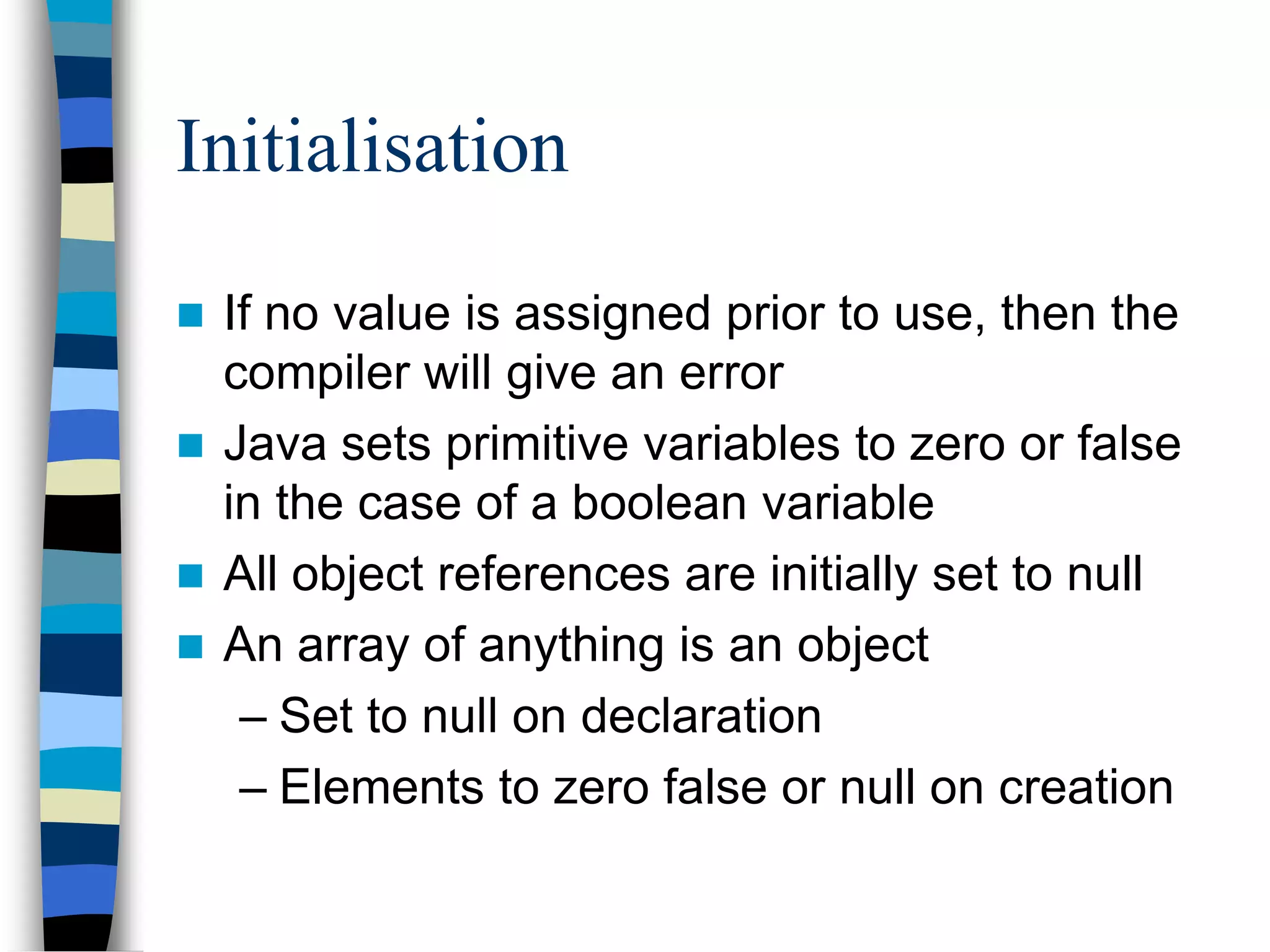 Initialisation
 If no value is assigned prior to use, then the
compiler will give an error
 Java sets primitive variables to zero or false
in the case of a boolean variable
 All object references are initially set to null
 An array of anything is an object
– Set to null on declaration
– Elements to zero false or null on creation
 