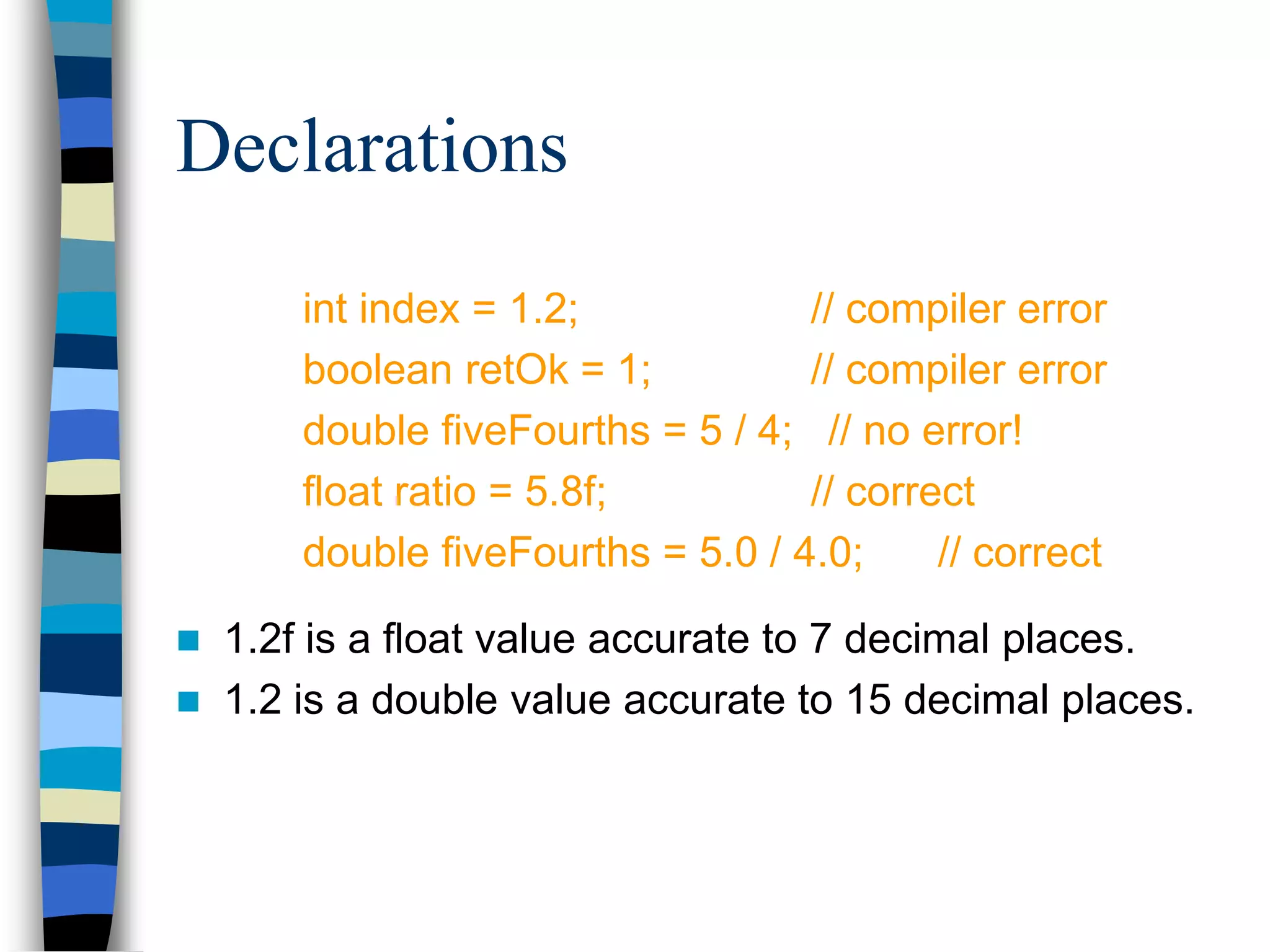 Declarations
int index = 1.2; // compiler error
boolean retOk = 1; // compiler error
double fiveFourths = 5 / 4; // no error!
float ratio = 5.8f; // correct
double fiveFourths = 5.0 / 4.0; // correct
 1.2f is a float value accurate to 7 decimal places.
 1.2 is a double value accurate to 15 decimal places.
 