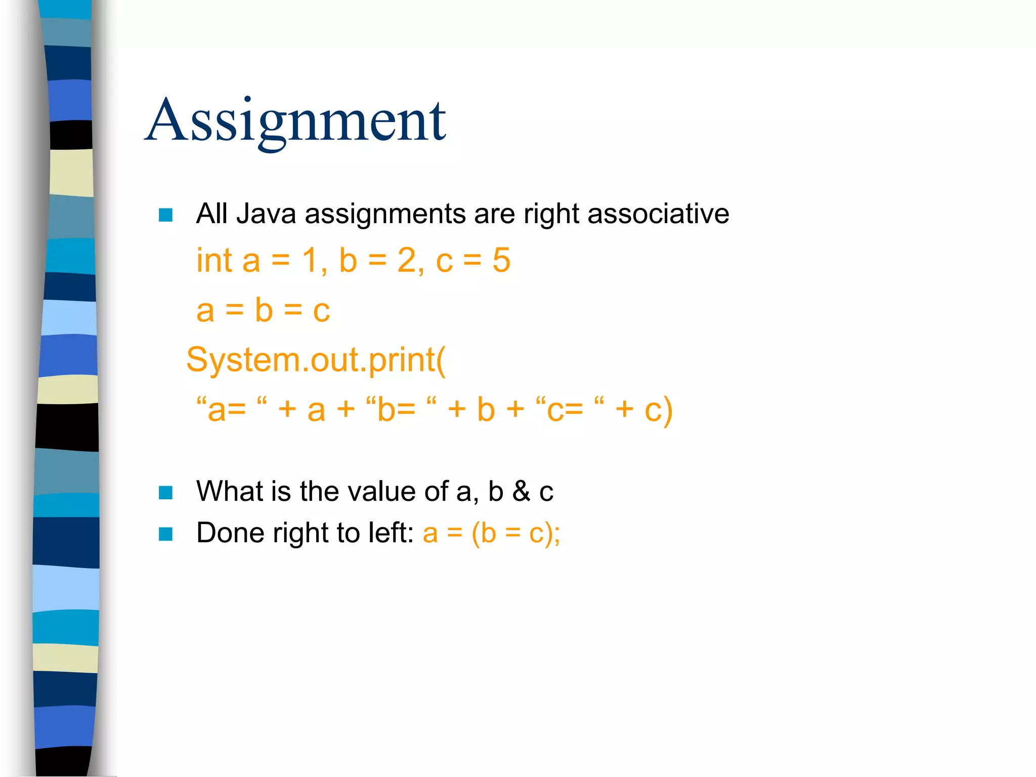  All Java assignments are right associative
int a = 1, b = 2, c = 5
a = b = c
System.out.print(
“a= “ + a + “b= “ + b + “c= “ + c)
 What is the value of a, b & c
 Done right to left: a = (b = c);
Assignment
 