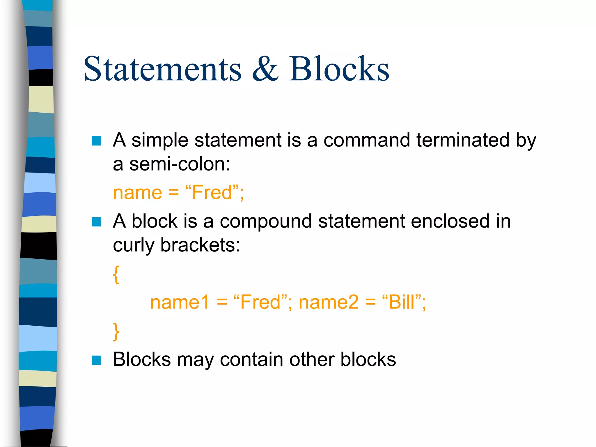 Statements & Blocks
 A simple statement is a command terminated by
a semi-colon:
name = “Fred”;
 A block is a compound statement enclosed in
curly brackets:
{
name1 = “Fred”; name2 = “Bill”;
}
 Blocks may contain other blocks
 