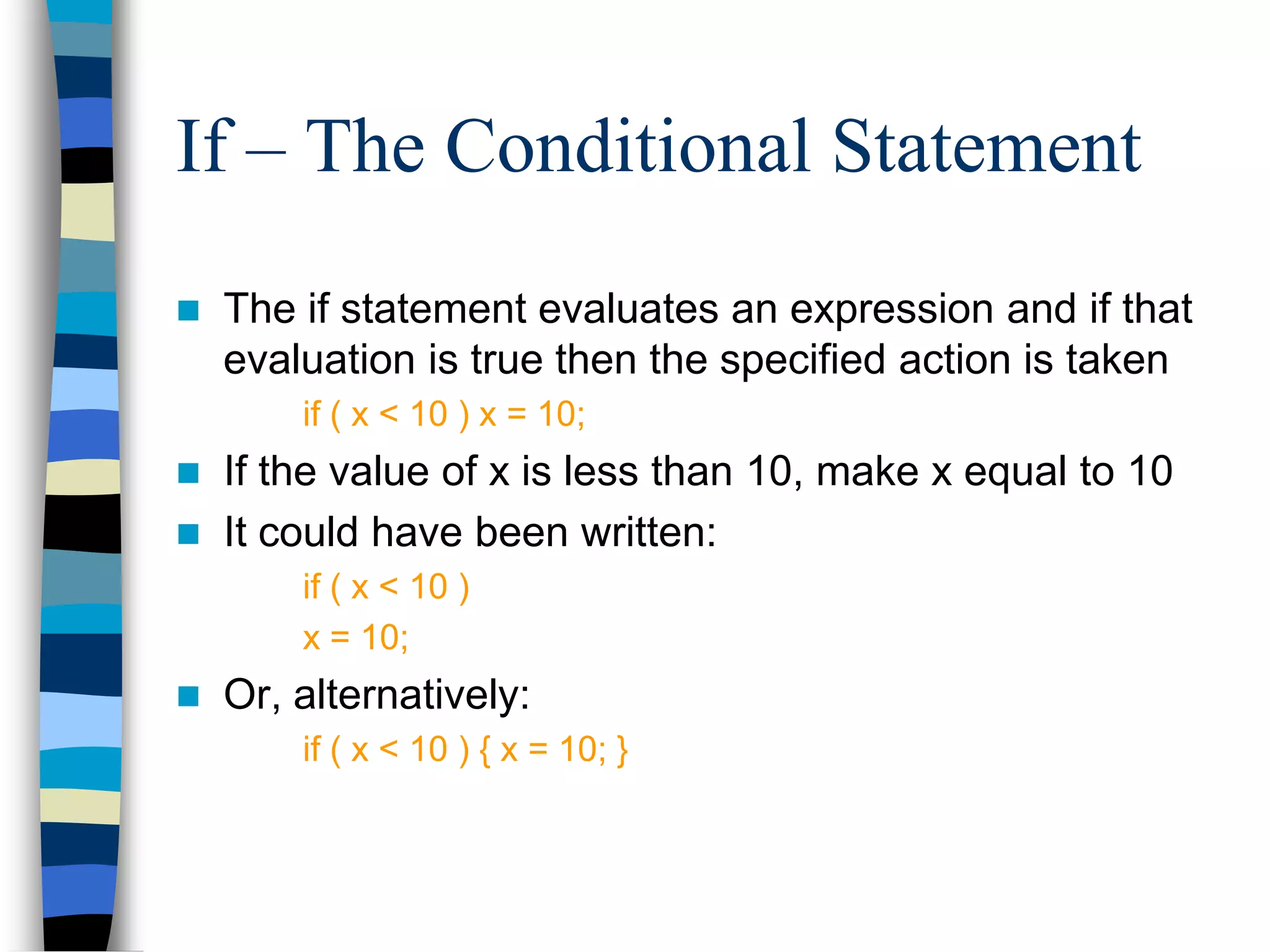 If – The Conditional Statement
 The if statement evaluates an expression and if that
evaluation is true then the specified action is taken
if ( x < 10 ) x = 10;
 If the value of x is less than 10, make x equal to 10
 It could have been written:
if ( x < 10 )
x = 10;
 Or, alternatively:
if ( x < 10 ) { x = 10; }
 