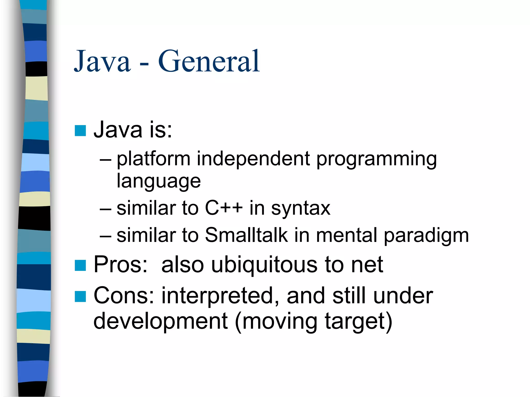 Java - General
 Java is:
– platform independent programming
language
– similar to C++ in syntax
– similar to Smalltalk in mental paradigm
 Pros: also ubiquitous to net
 Cons: interpreted, and still under
development (moving target)
 