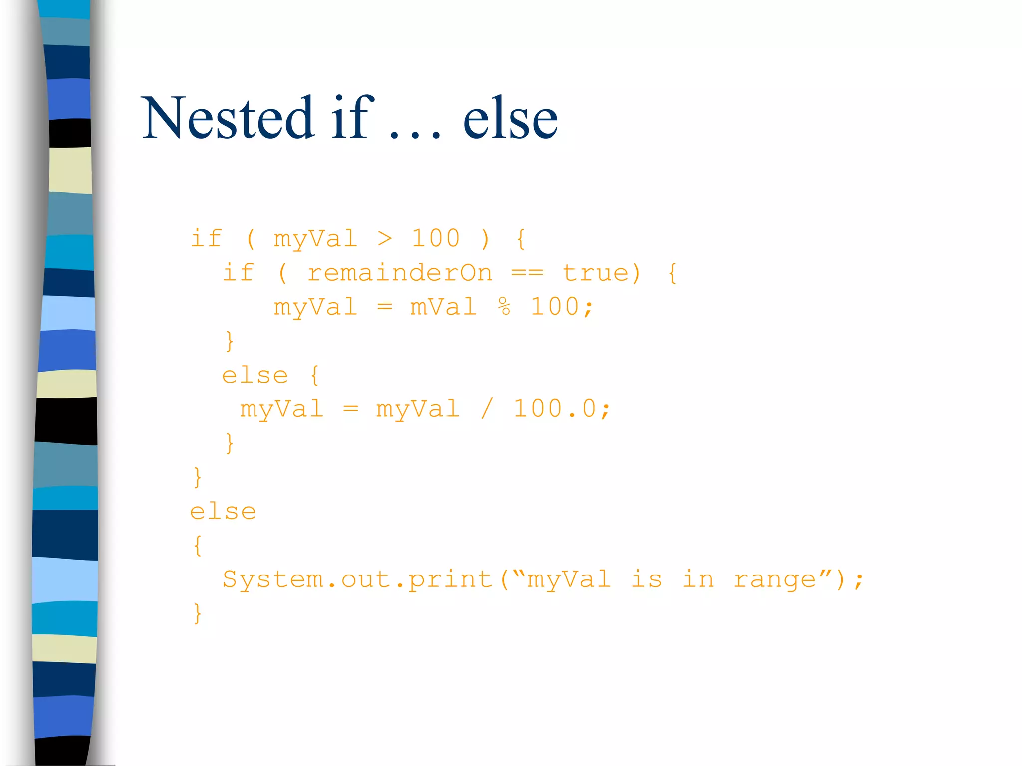 Nested if … else
if ( myVal > 100 ) {
if ( remainderOn == true) {
myVal = mVal % 100;
}
else {
myVal = myVal / 100.0;
}
}
else
{
System.out.print(“myVal is in range”);
}
 