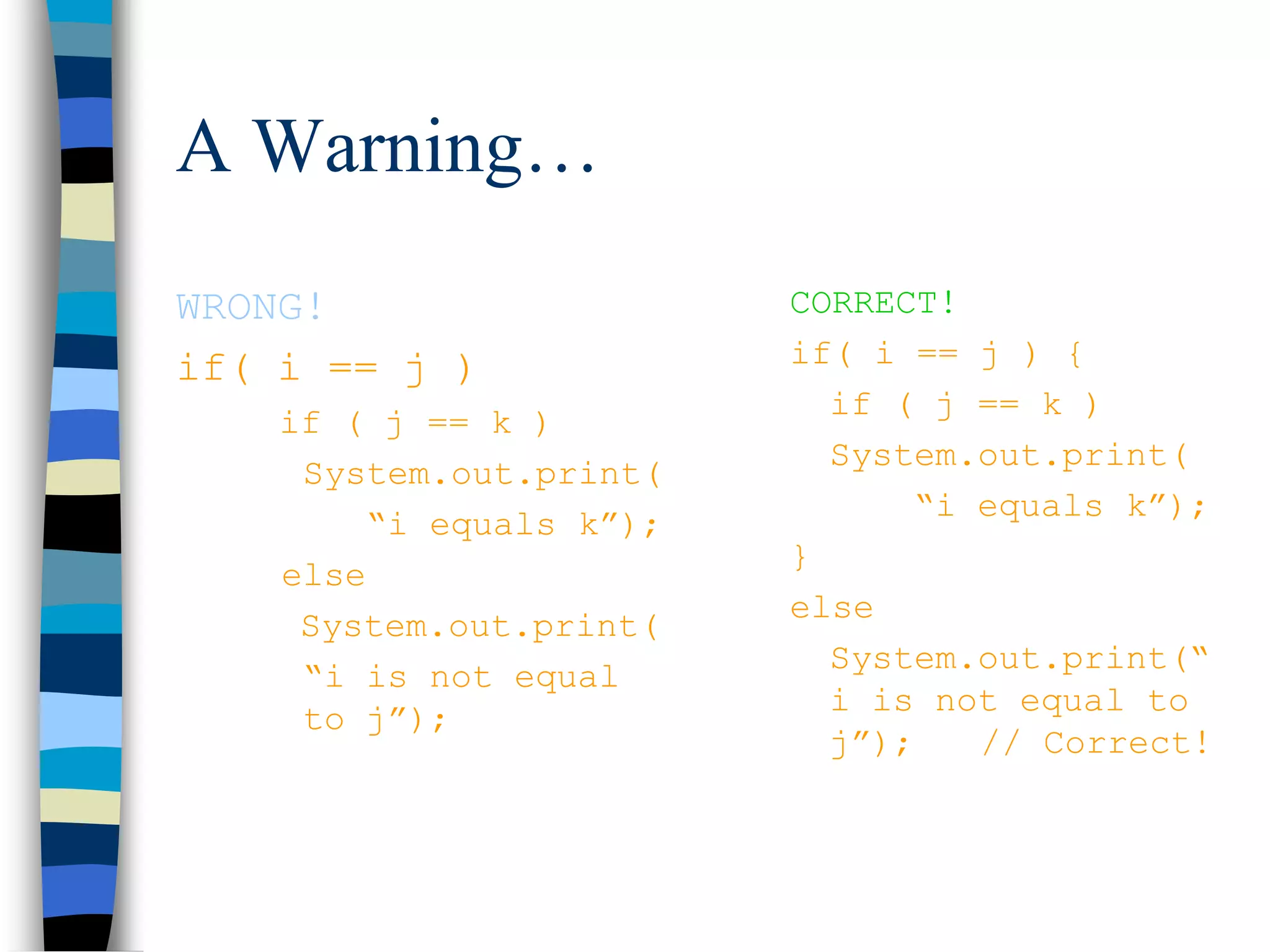 A Warning…
WRONG!
if( i == j )
if ( j == k )
System.out.print(
“i equals k”);
else
System.out.print(
“i is not equal
to j”);
CORRECT!
if( i == j ) {
if ( j == k )
System.out.print(
“i equals k”);
}
else
System.out.print(“
i is not equal to
j”); // Correct!
 