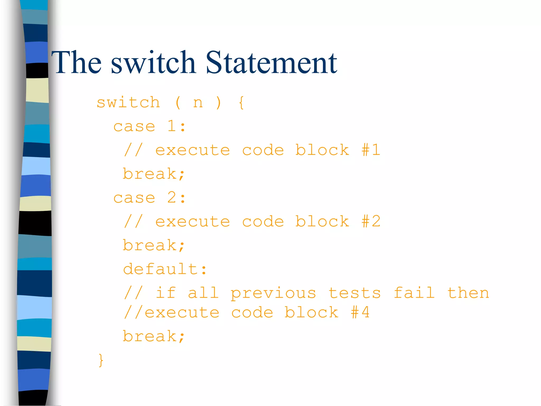 The switch Statement
switch ( n ) {
case 1:
// execute code block #1
break;
case 2:
// execute code block #2
break;
default:
// if all previous tests fail then
//execute code block #4
break;
}
 