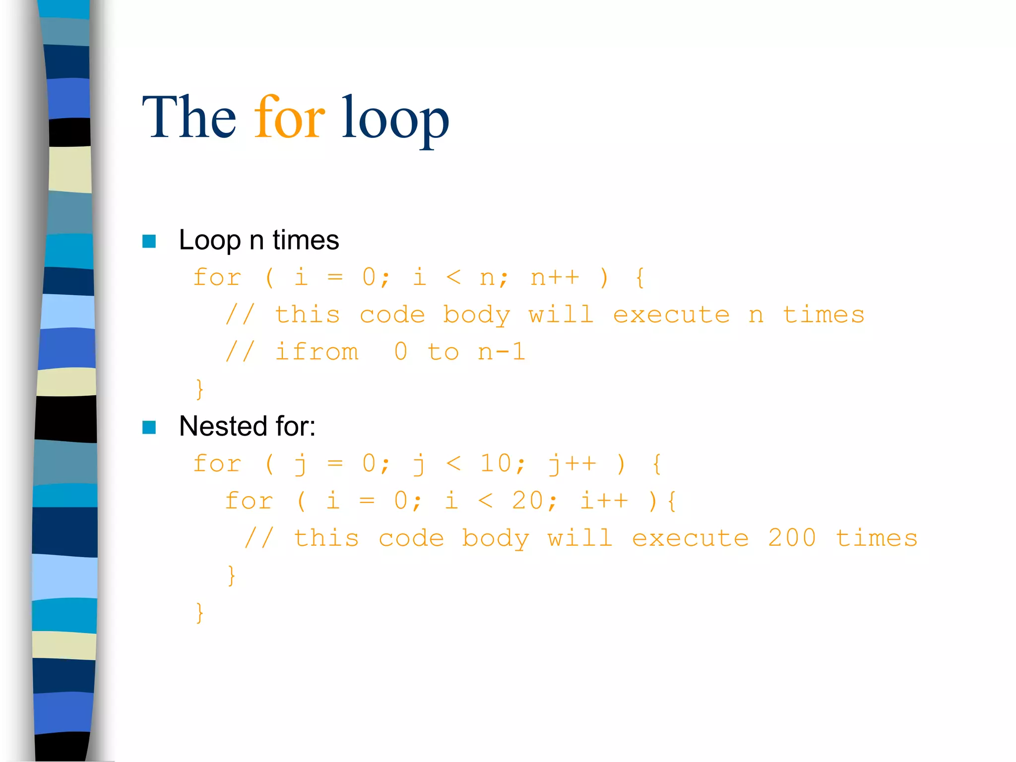 The for loop
 Loop n times
for ( i = 0; i < n; n++ ) {
// this code body will execute n times
// ifrom 0 to n-1
}
 Nested for:
for ( j = 0; j < 10; j++ ) {
for ( i = 0; i < 20; i++ ){
// this code body will execute 200 times
}
}
 