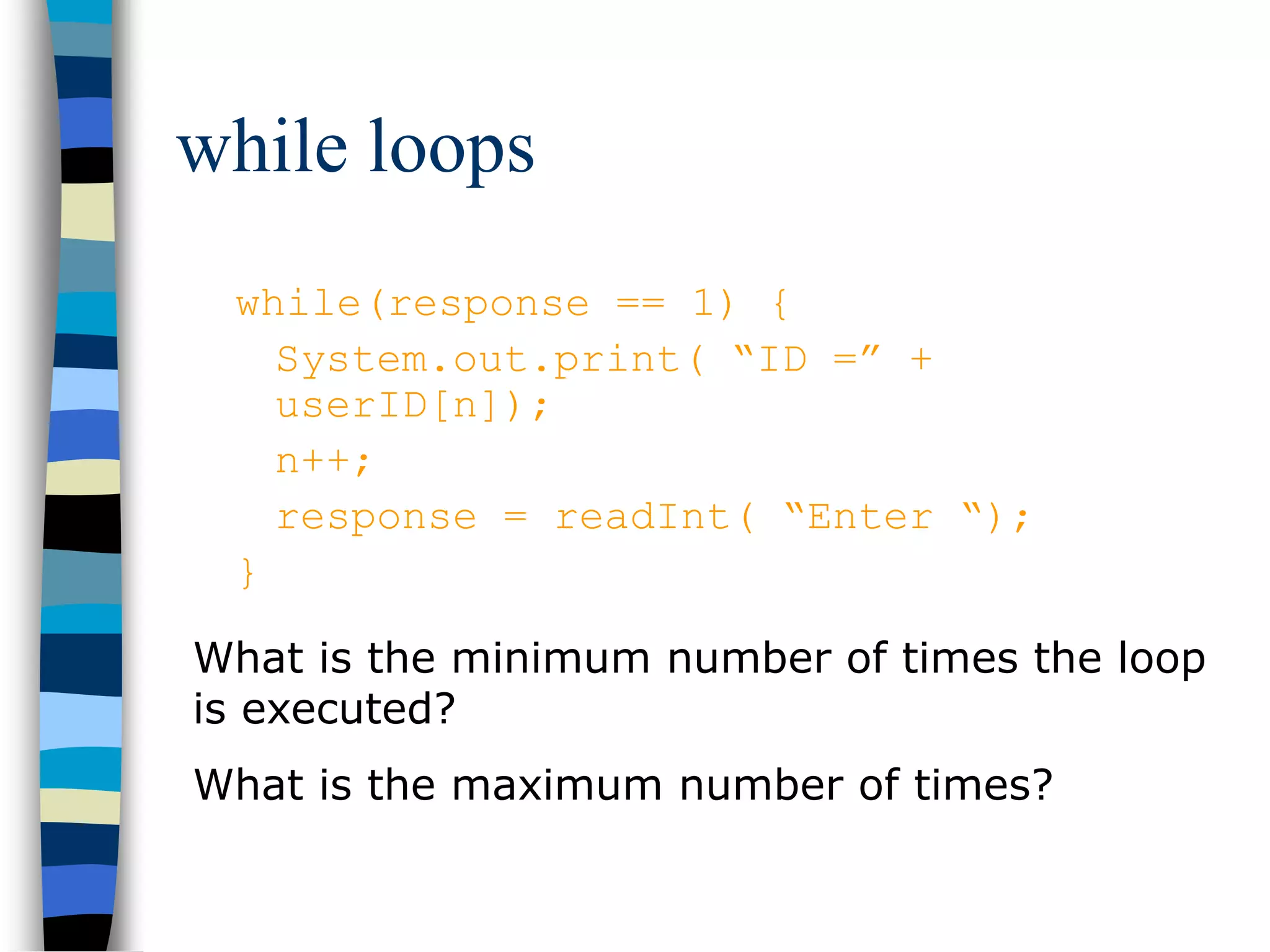 while loops
while(response == 1) {
System.out.print( “ID =” +
userID[n]);
n++;
response = readInt( “Enter “);
}
What is the minimum number of times the loop
is executed?
What is the maximum number of times?
 