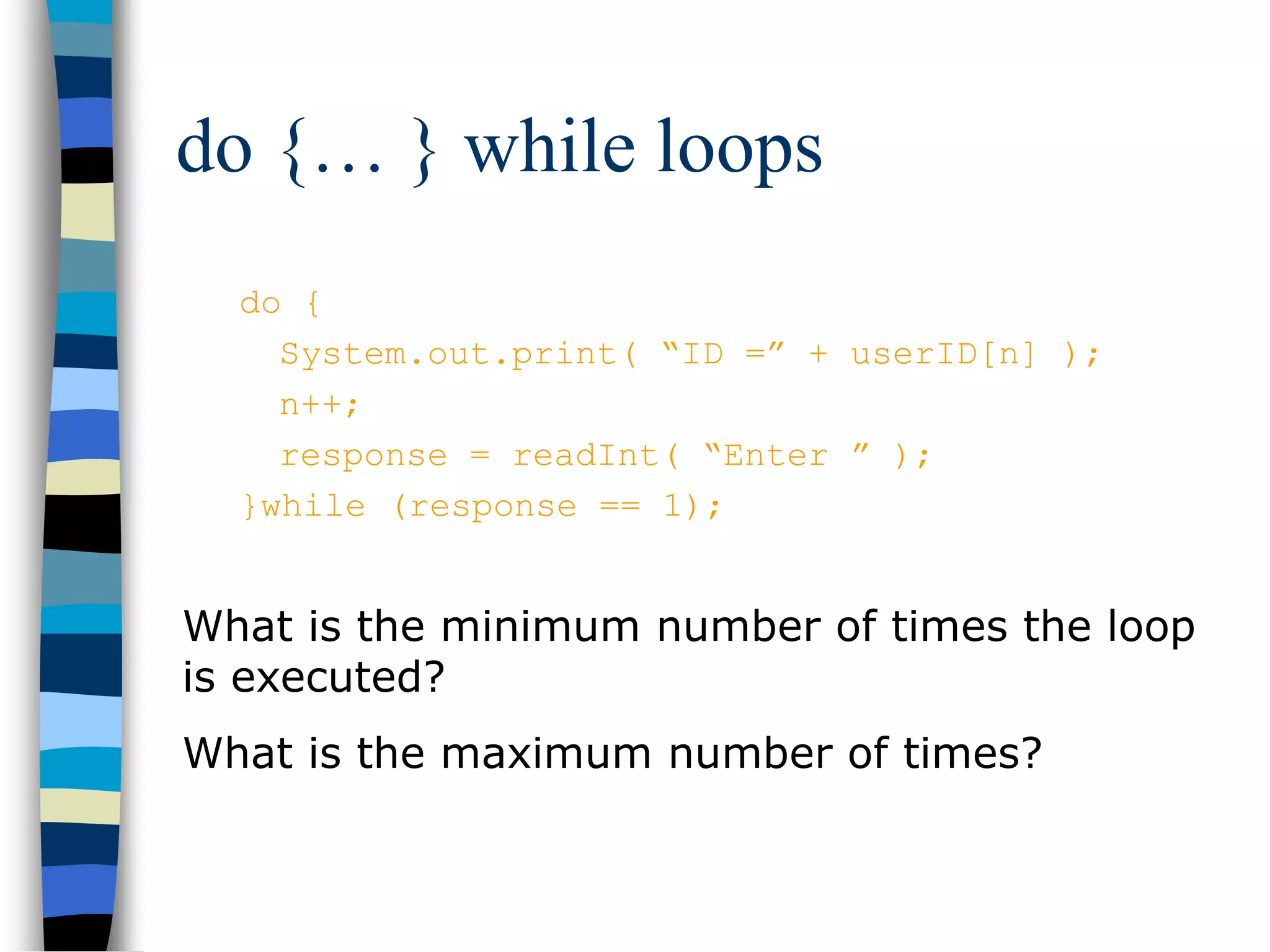 do {… } while loops
do {
System.out.print( “ID =” + userID[n] );
n++;
response = readInt( “Enter ” );
}while (response == 1);
What is the minimum number of times the loop
is executed?
What is the maximum number of times?
 