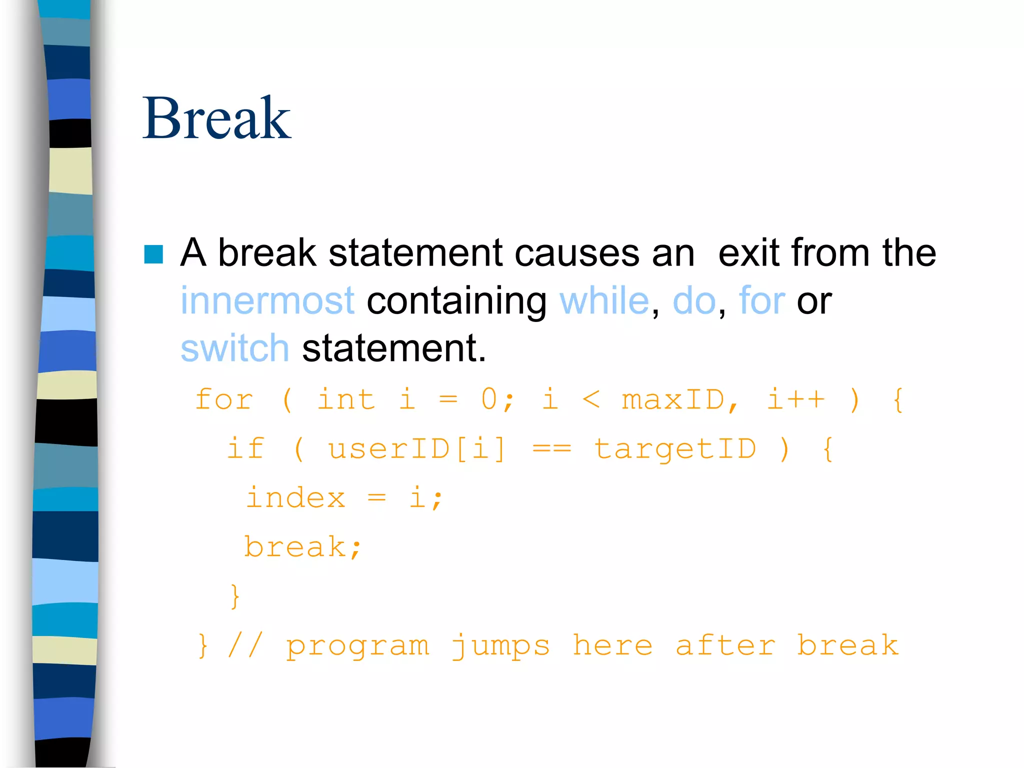 Break
 A break statement causes an exit from the
innermost containing while, do, for or
switch statement.
for ( int i = 0; i < maxID, i++ ) {
if ( userID[i] == targetID ) {
index = i;
break;
}
} // program jumps here after break
 