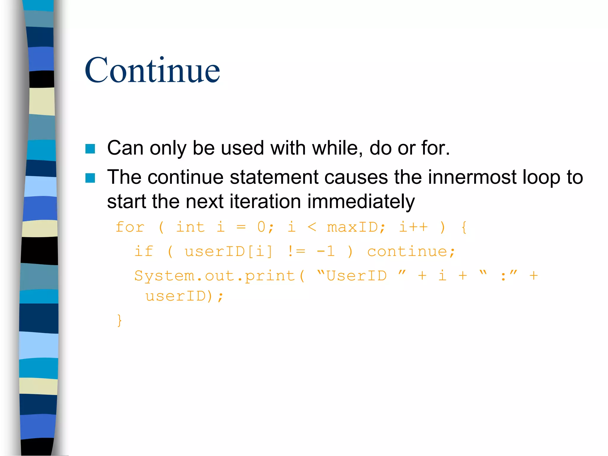 Continue
 Can only be used with while, do or for.
 The continue statement causes the innermost loop to
start the next iteration immediately
for ( int i = 0; i < maxID; i++ ) {
if ( userID[i] != -1 ) continue;
System.out.print( “UserID ” + i + “ :” +
userID);
}
 
