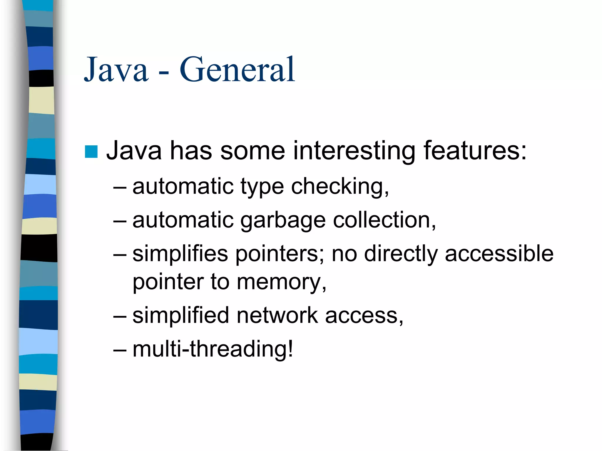 Java - General
 Java has some interesting features:
– automatic type checking,
– automatic garbage collection,
– simplifies pointers; no directly accessible
pointer to memory,
– simplified network access,
– multi-threading!
 