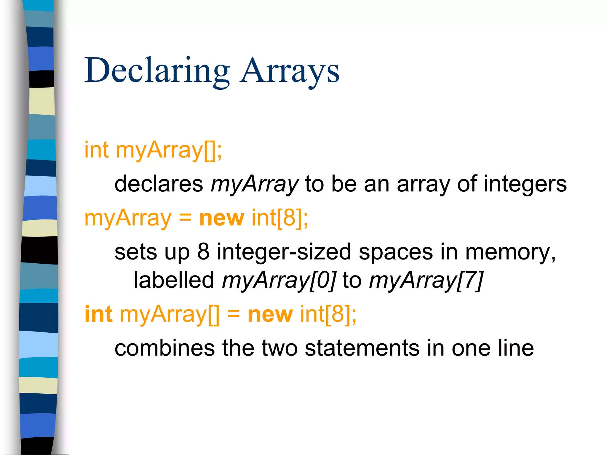 Declaring Arrays
int myArray[];
declares myArray to be an array of integers
myArray = new int[8];
sets up 8 integer-sized spaces in memory,
labelled myArray[0] to myArray[7]
int myArray[] = new int[8];
combines the two statements in one line
 