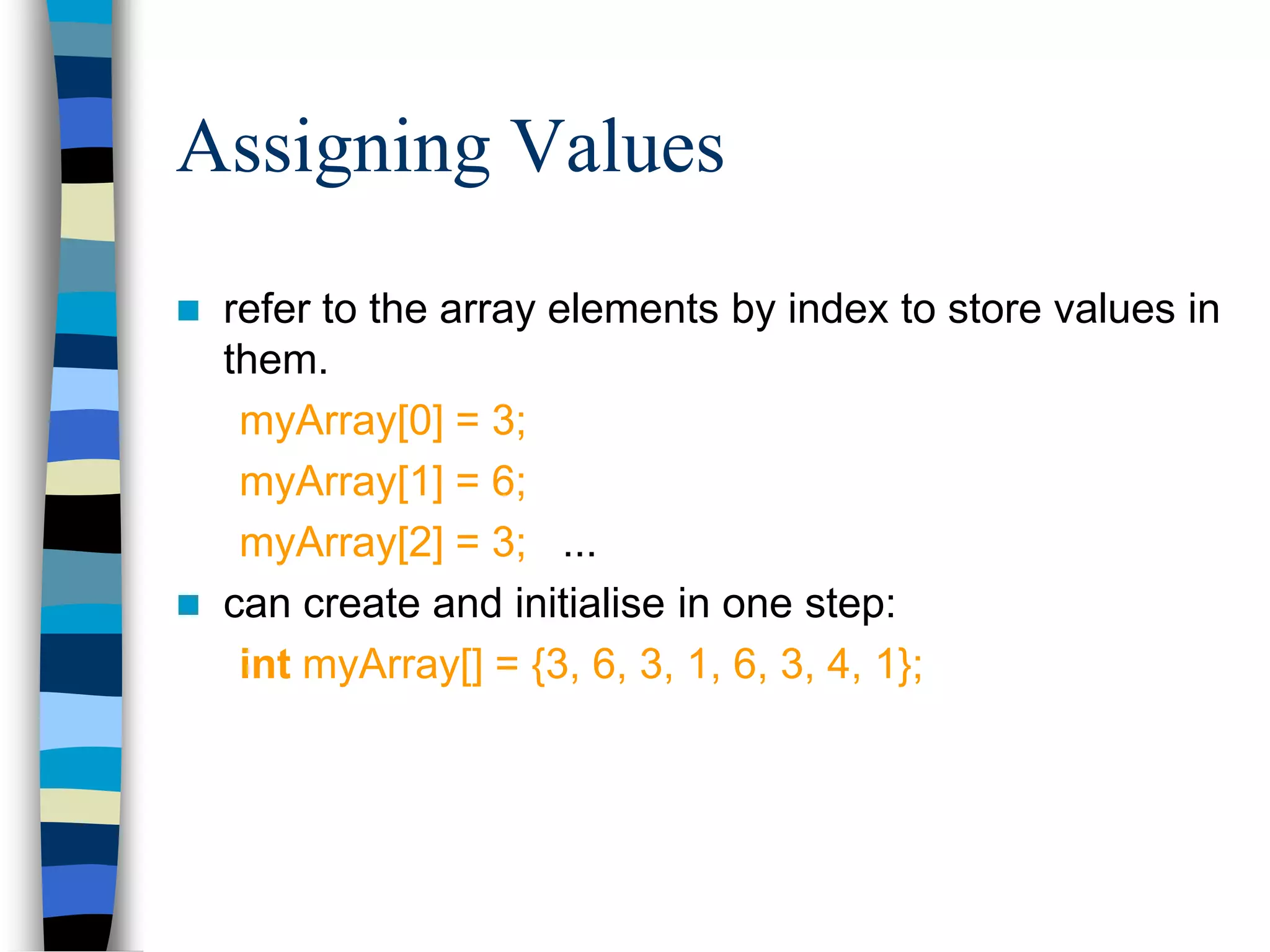 Assigning Values
 refer to the array elements by index to store values in
them.
myArray[0] = 3;
myArray[1] = 6;
myArray[2] = 3; ...
 can create and initialise in one step:
int myArray[] = {3, 6, 3, 1, 6, 3, 4, 1};
 