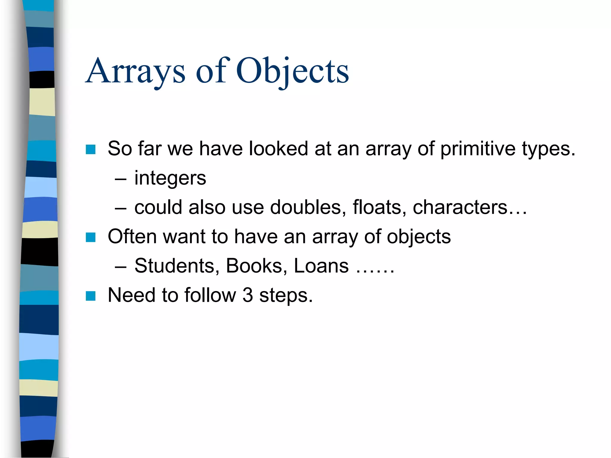 Arrays of Objects
 So far we have looked at an array of primitive types.
– integers
– could also use doubles, floats, characters…
 Often want to have an array of objects
– Students, Books, Loans ……
 Need to follow 3 steps.
 