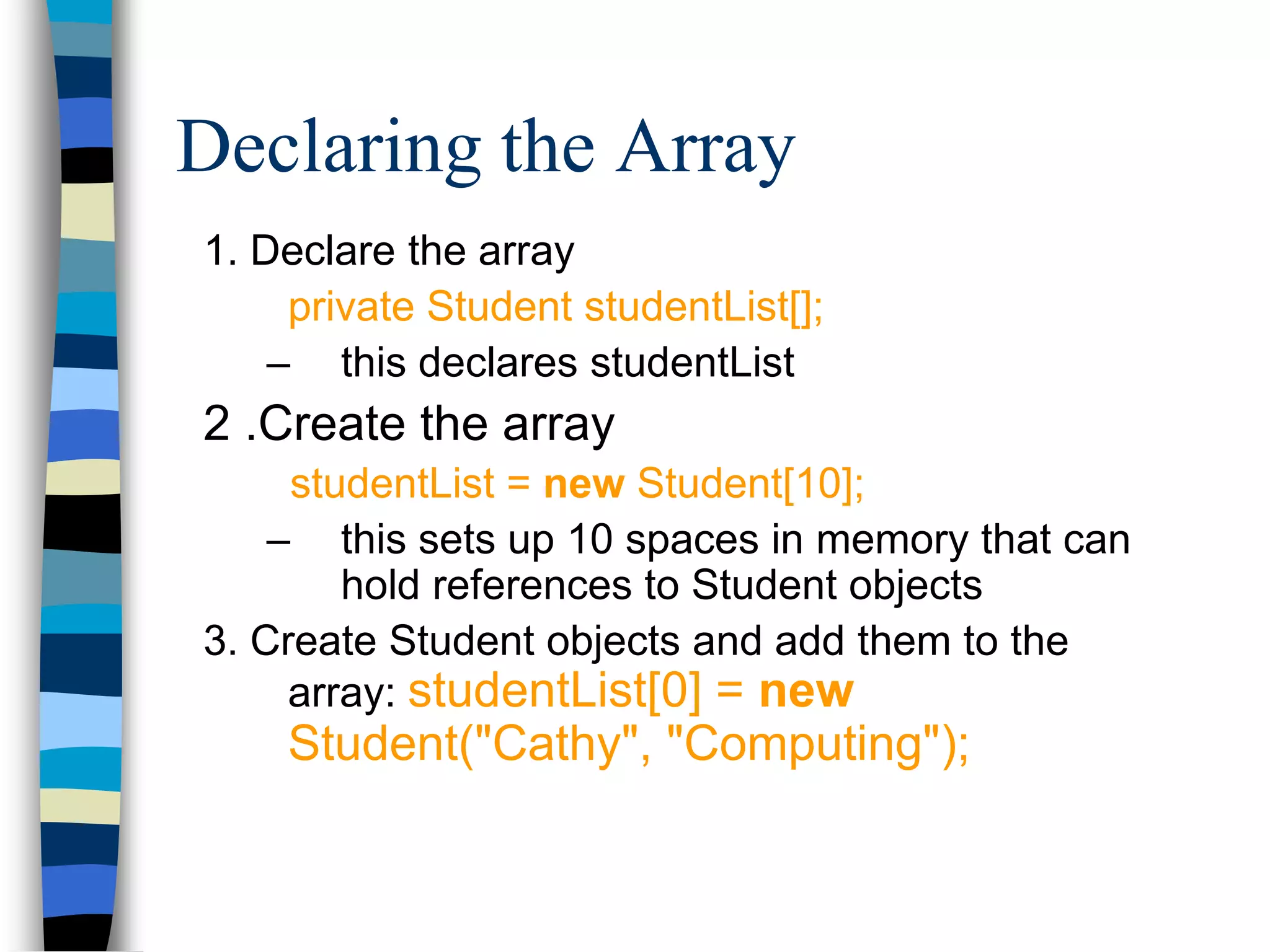 Declaring the Array
1. Declare the array
private Student studentList[];
– this declares studentList
2 .Create the array
studentList = new Student[10];
– this sets up 10 spaces in memory that can
hold references to Student objects
3. Create Student objects and add them to the
array: studentList[0] = new
Student("Cathy", "Computing");
 