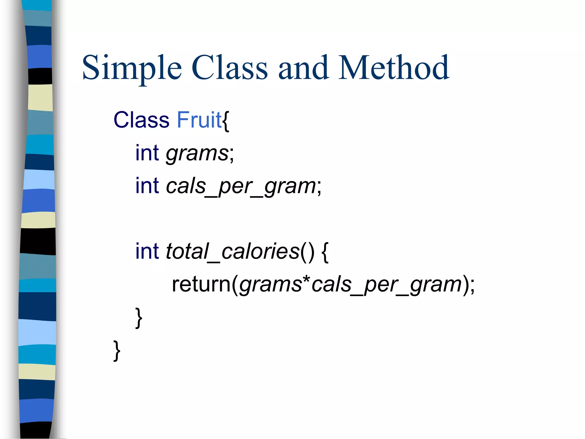 Simple Class and Method
Class Fruit{
int grams;
int cals_per_gram;
int total_calories() {
return(grams*cals_per_gram);
}
}
 