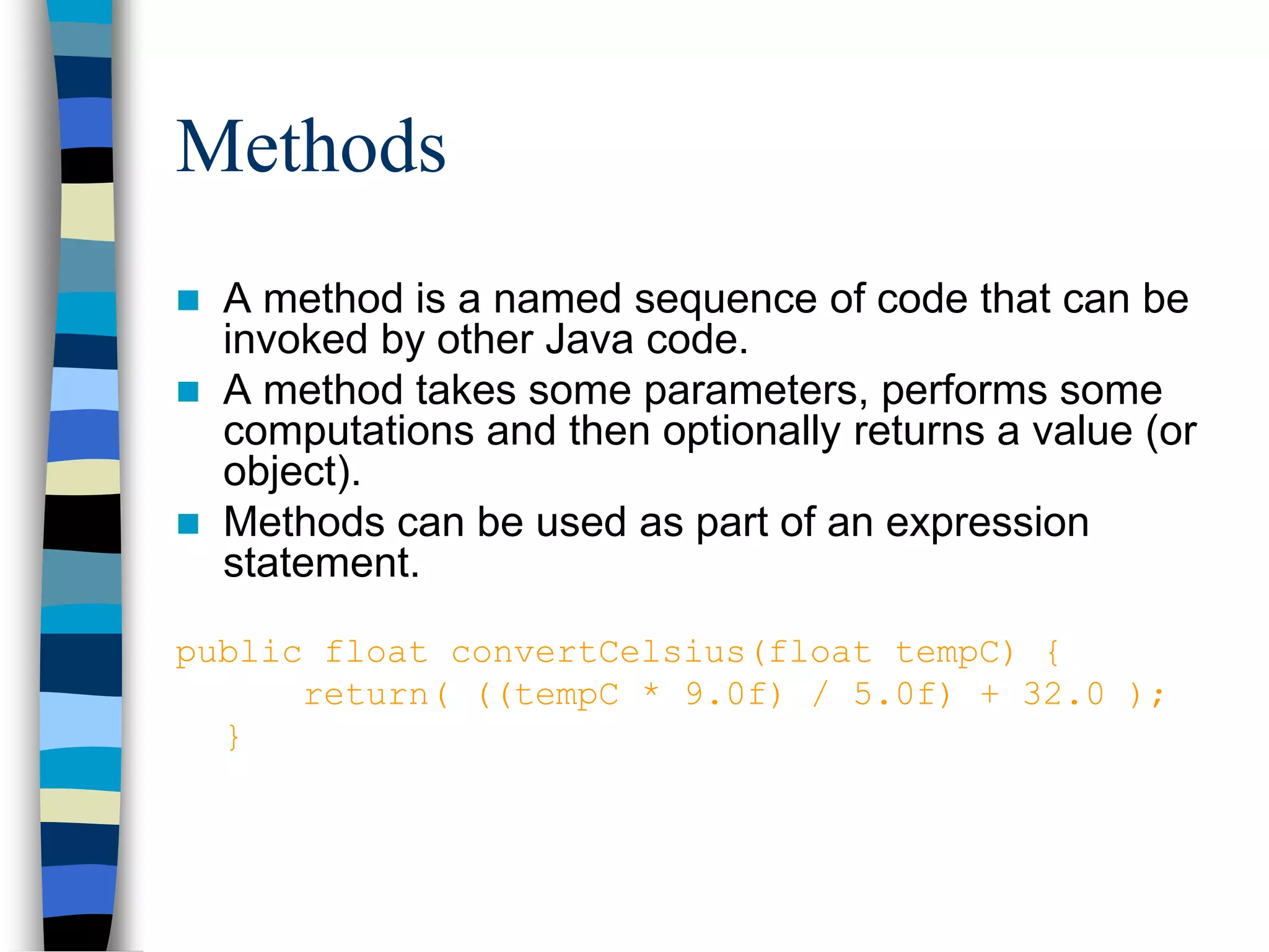 Methods
 A method is a named sequence of code that can be
invoked by other Java code.
 A method takes some parameters, performs some
computations and then optionally returns a value (or
object).
 Methods can be used as part of an expression
statement.
public float convertCelsius(float tempC) {
return( ((tempC * 9.0f) / 5.0f) + 32.0 );
}
 