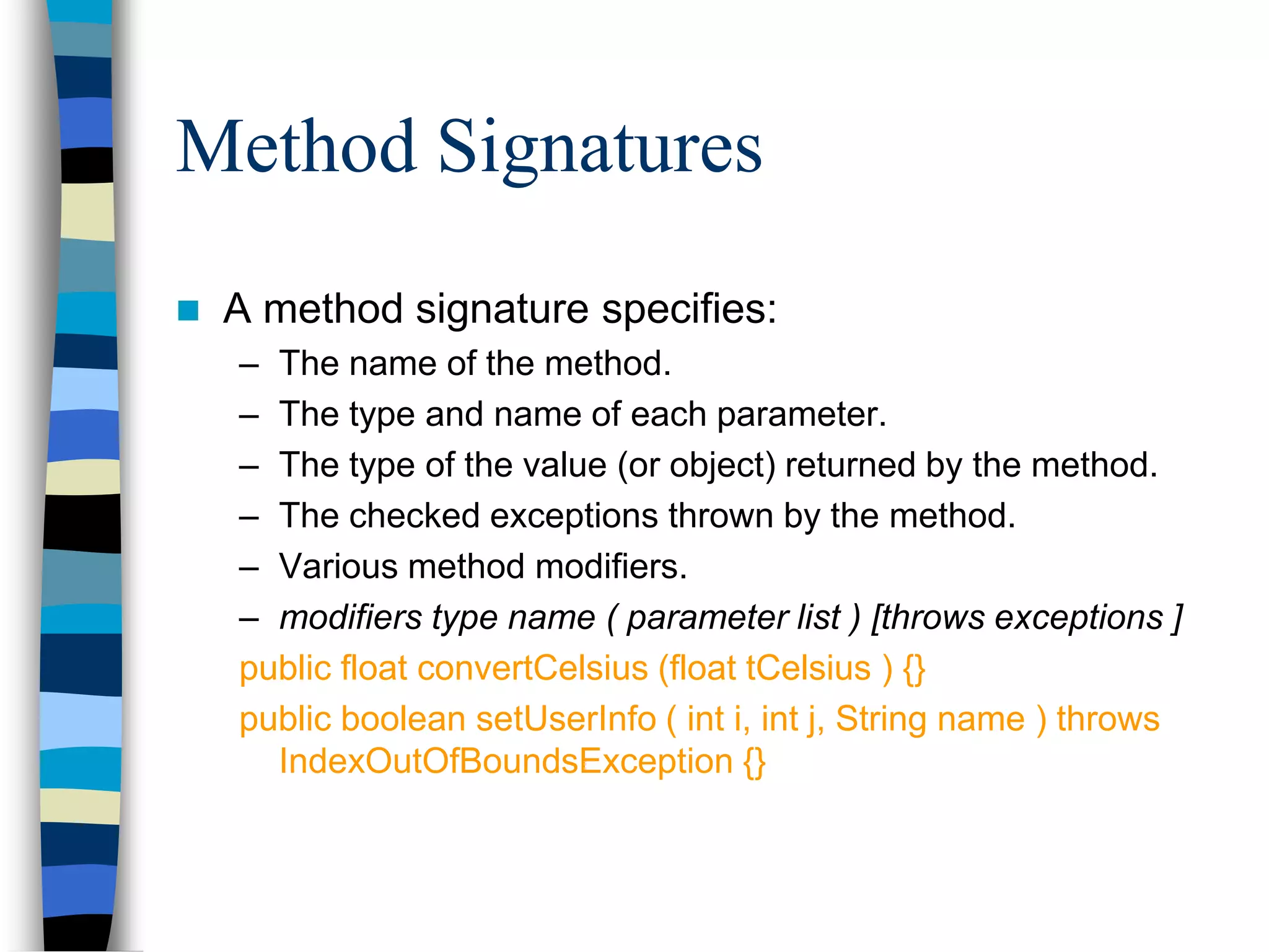 Method Signatures
 A method signature specifies:
– The name of the method.
– The type and name of each parameter.
– The type of the value (or object) returned by the method.
– The checked exceptions thrown by the method.
– Various method modifiers.
– modifiers type name ( parameter list ) [throws exceptions ]
public float convertCelsius (float tCelsius ) {}
public boolean setUserInfo ( int i, int j, String name ) throws
IndexOutOfBoundsException {}
 