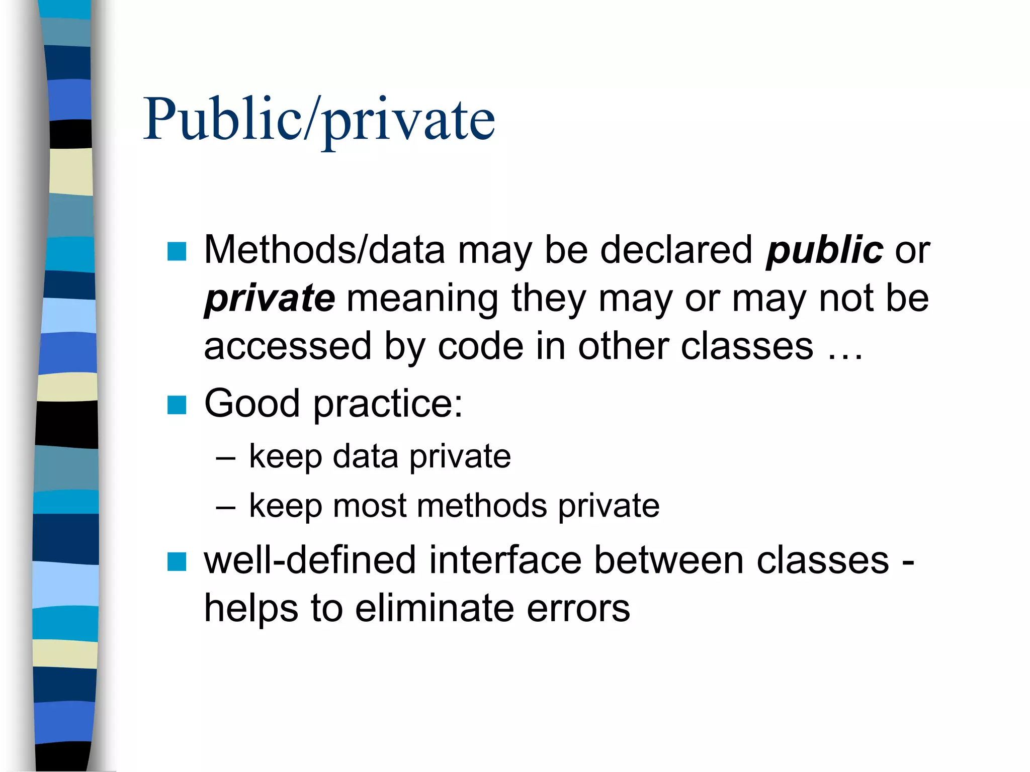 Public/private
 Methods/data may be declared public or
private meaning they may or may not be
accessed by code in other classes …
 Good practice:
– keep data private
– keep most methods private
 well-defined interface between classes -
helps to eliminate errors
 