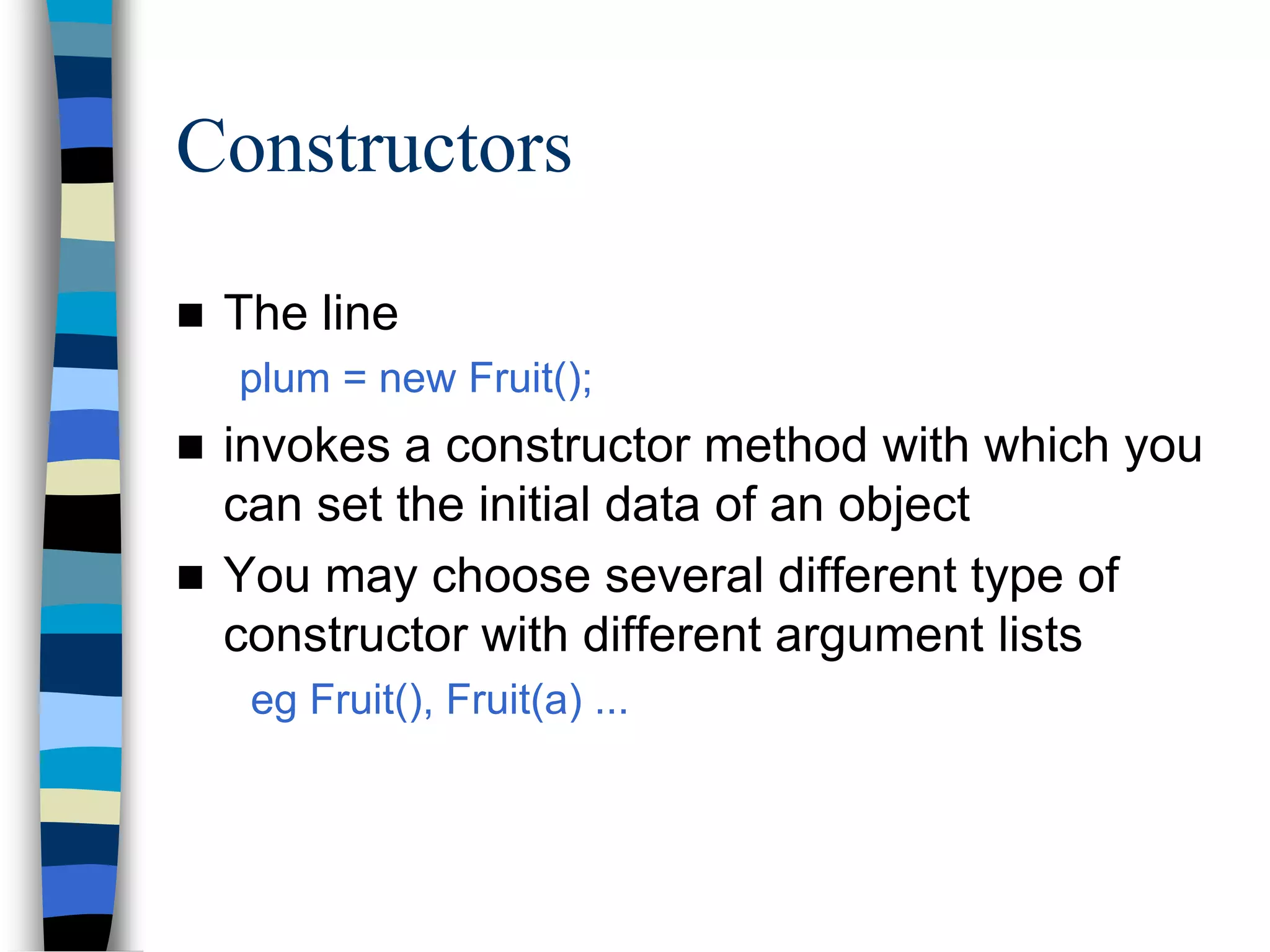 Constructors
 The line
plum = new Fruit();
 invokes a constructor method with which you
can set the initial data of an object
 You may choose several different type of
constructor with different argument lists
eg Fruit(), Fruit(a) ...
 