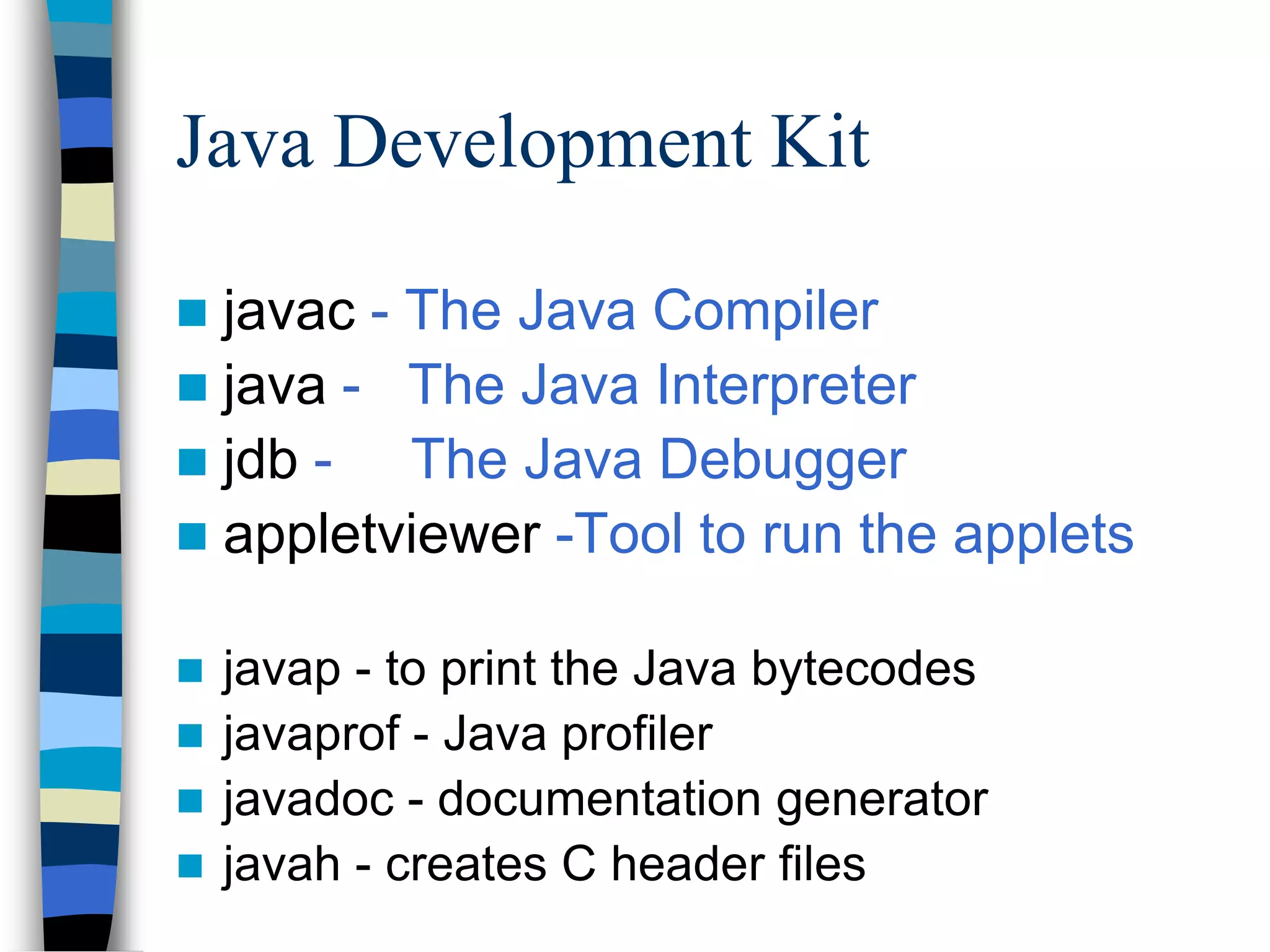 Java Development Kit
 javac - The Java Compiler
 java - The Java Interpreter
 jdb - The Java Debugger
 appletviewer -Tool to run the applets
 javap - to print the Java bytecodes
 javaprof - Java profiler
 javadoc - documentation generator
 javah - creates C header files
 