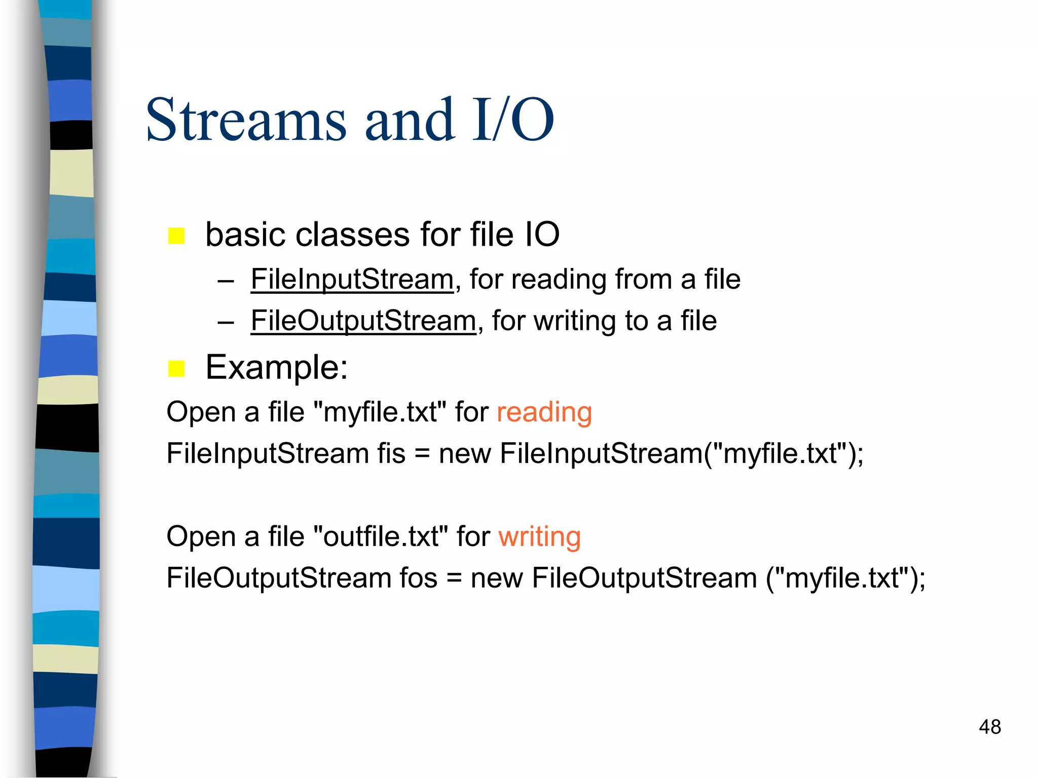 48
Streams and I/O
 basic classes for file IO
– FileInputStream, for reading from a file
– FileOutputStream, for writing to a file
 Example:
Open a file "myfile.txt" for reading
FileInputStream fis = new FileInputStream("myfile.txt");
Open a file "outfile.txt" for writing
FileOutputStream fos = new FileOutputStream ("myfile.txt");
 