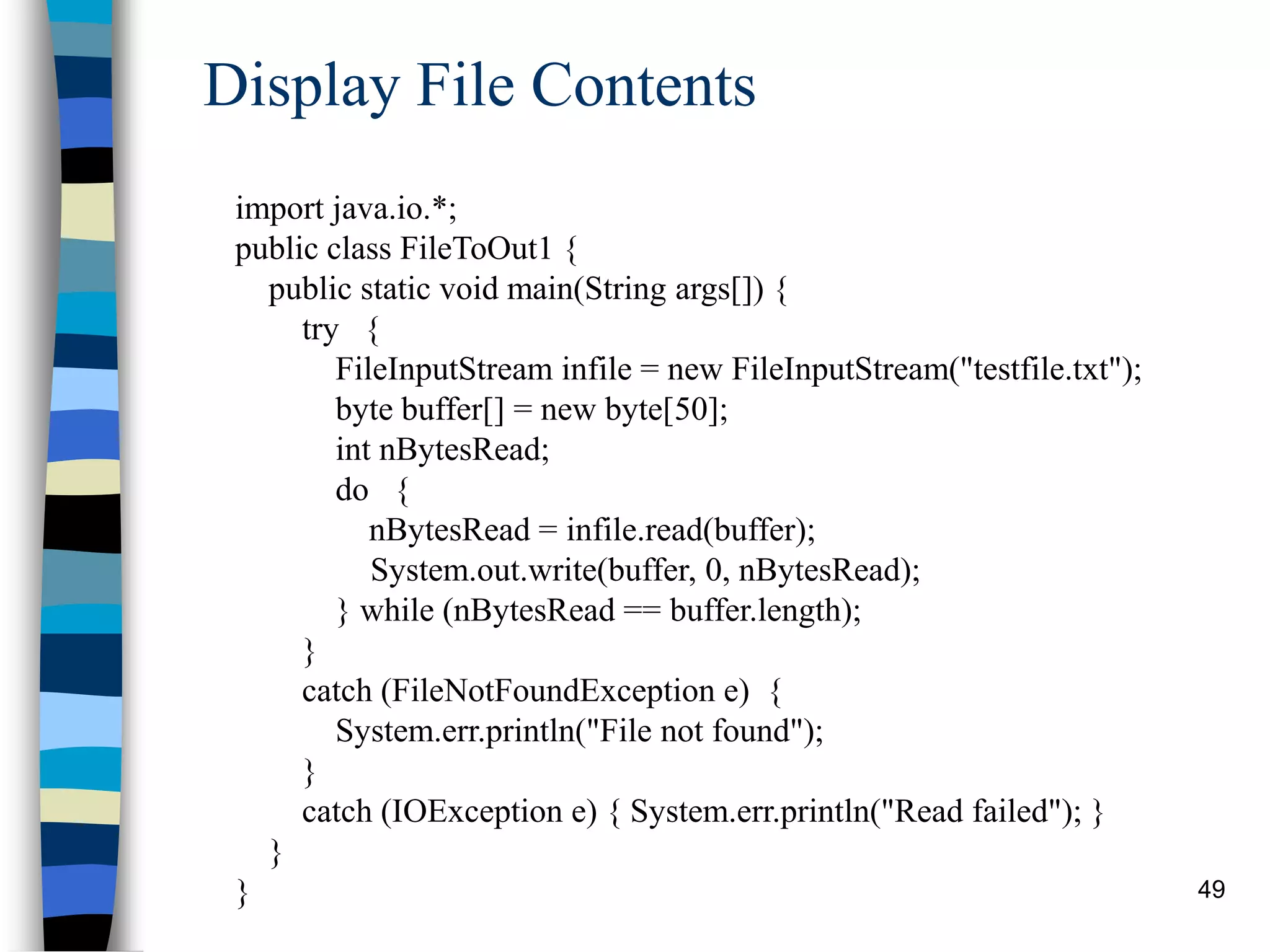 49
Display File Contents
import java.io.*;
public class FileToOut1 {
public static void main(String args[]) {
try {
FileInputStream infile = new FileInputStream("testfile.txt");
byte buffer[] = new byte[50];
int nBytesRead;
do {
nBytesRead = infile.read(buffer);
System.out.write(buffer, 0, nBytesRead);
} while (nBytesRead == buffer.length);
}
catch (FileNotFoundException e) {
System.err.println("File not found");
}
catch (IOException e) { System.err.println("Read failed"); }
}
}
 