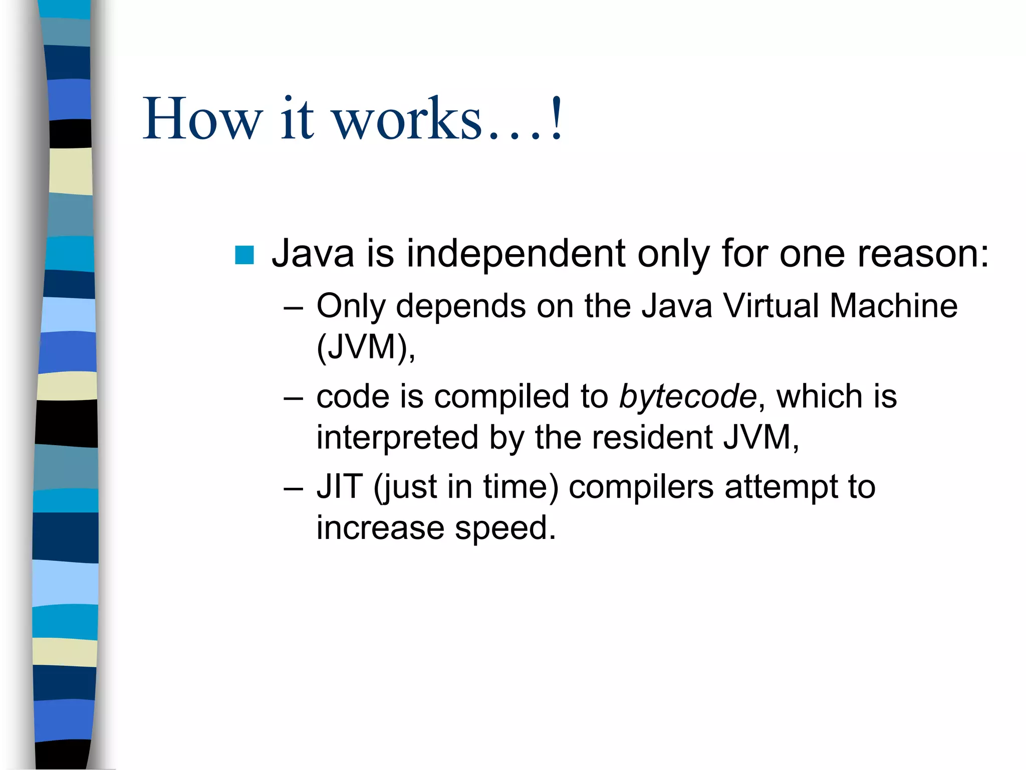 How it works…!
 Java is independent only for one reason:
– Only depends on the Java Virtual Machine
(JVM),
– code is compiled to bytecode, which is
interpreted by the resident JVM,
– JIT (just in time) compilers attempt to
increase speed.
 