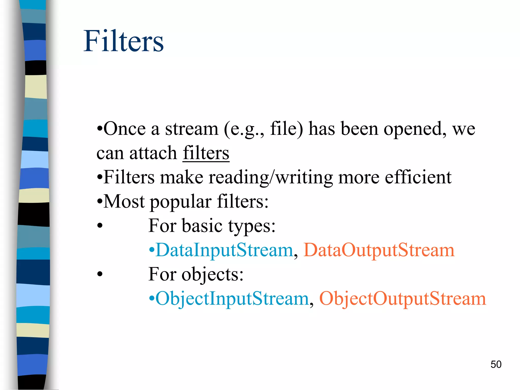 50
Filters
•Once a stream (e.g., file) has been opened, we
can attach filters
•Filters make reading/writing more efficient
•Most popular filters:
• For basic types:
•DataInputStream, DataOutputStream
• For objects:
•ObjectInputStream, ObjectOutputStream
 