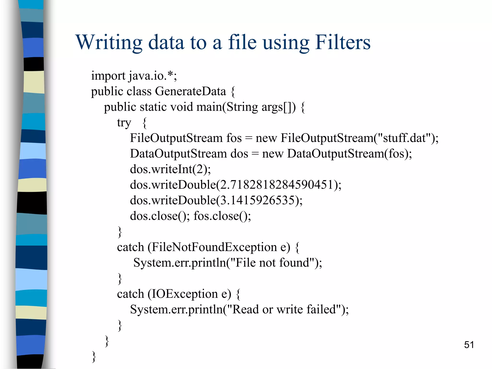 51
Writing data to a file using Filters
import java.io.*;
public class GenerateData {
public static void main(String args[]) {
try {
FileOutputStream fos = new FileOutputStream("stuff.dat");
DataOutputStream dos = new DataOutputStream(fos);
dos.writeInt(2);
dos.writeDouble(2.7182818284590451);
dos.writeDouble(3.1415926535);
dos.close(); fos.close();
}
catch (FileNotFoundException e) {
System.err.println("File not found");
}
catch (IOException e) {
System.err.println("Read or write failed");
}
}
}
 
