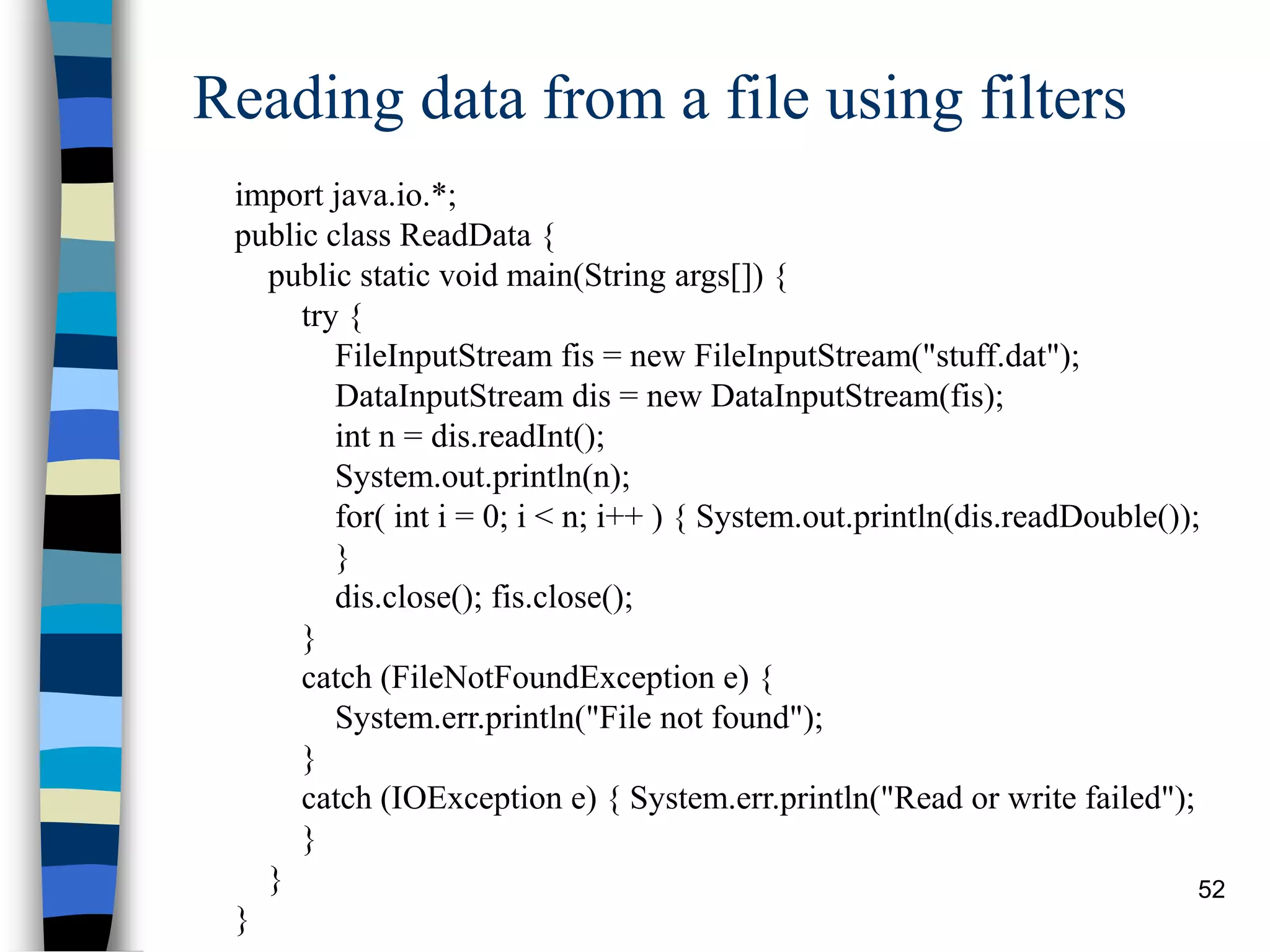 52
Reading data from a file using filters
import java.io.*;
public class ReadData {
public static void main(String args[]) {
try {
FileInputStream fis = new FileInputStream("stuff.dat");
DataInputStream dis = new DataInputStream(fis);
int n = dis.readInt();
System.out.println(n);
for( int i = 0; i < n; i++ ) { System.out.println(dis.readDouble());
}
dis.close(); fis.close();
}
catch (FileNotFoundException e) {
System.err.println("File not found");
}
catch (IOException e) { System.err.println("Read or write failed");
}
}
}
 