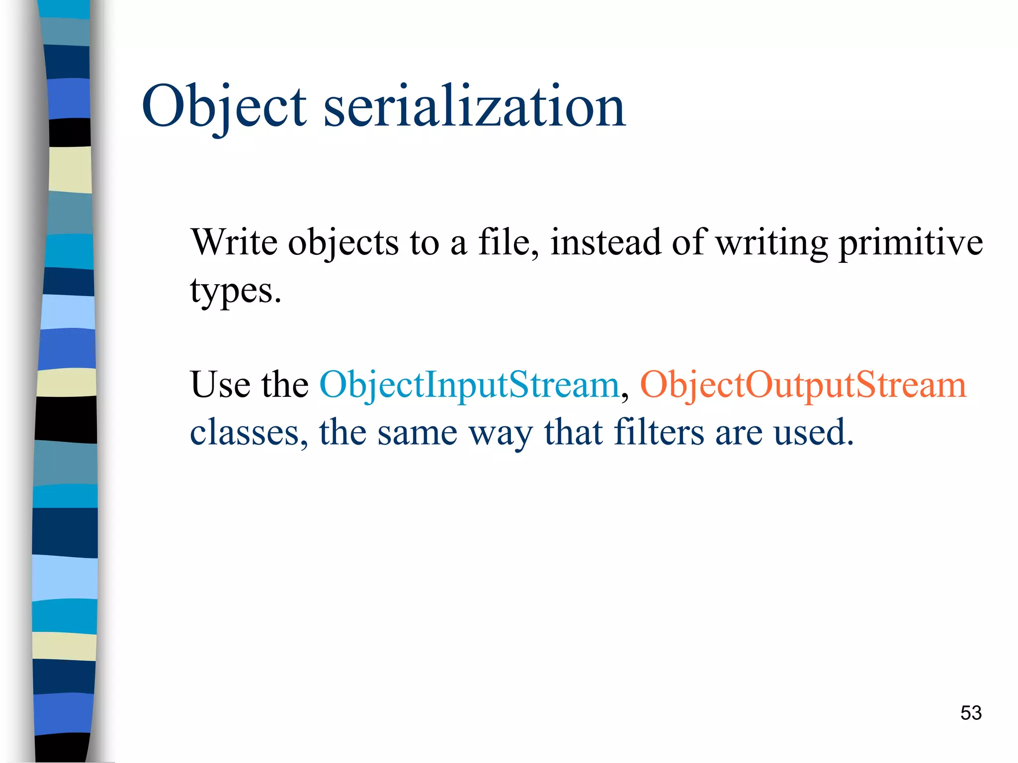 53
Object serialization
Write objects to a file, instead of writing primitive
types.
Use the ObjectInputStream, ObjectOutputStream
classes, the same way that filters are used.
 
