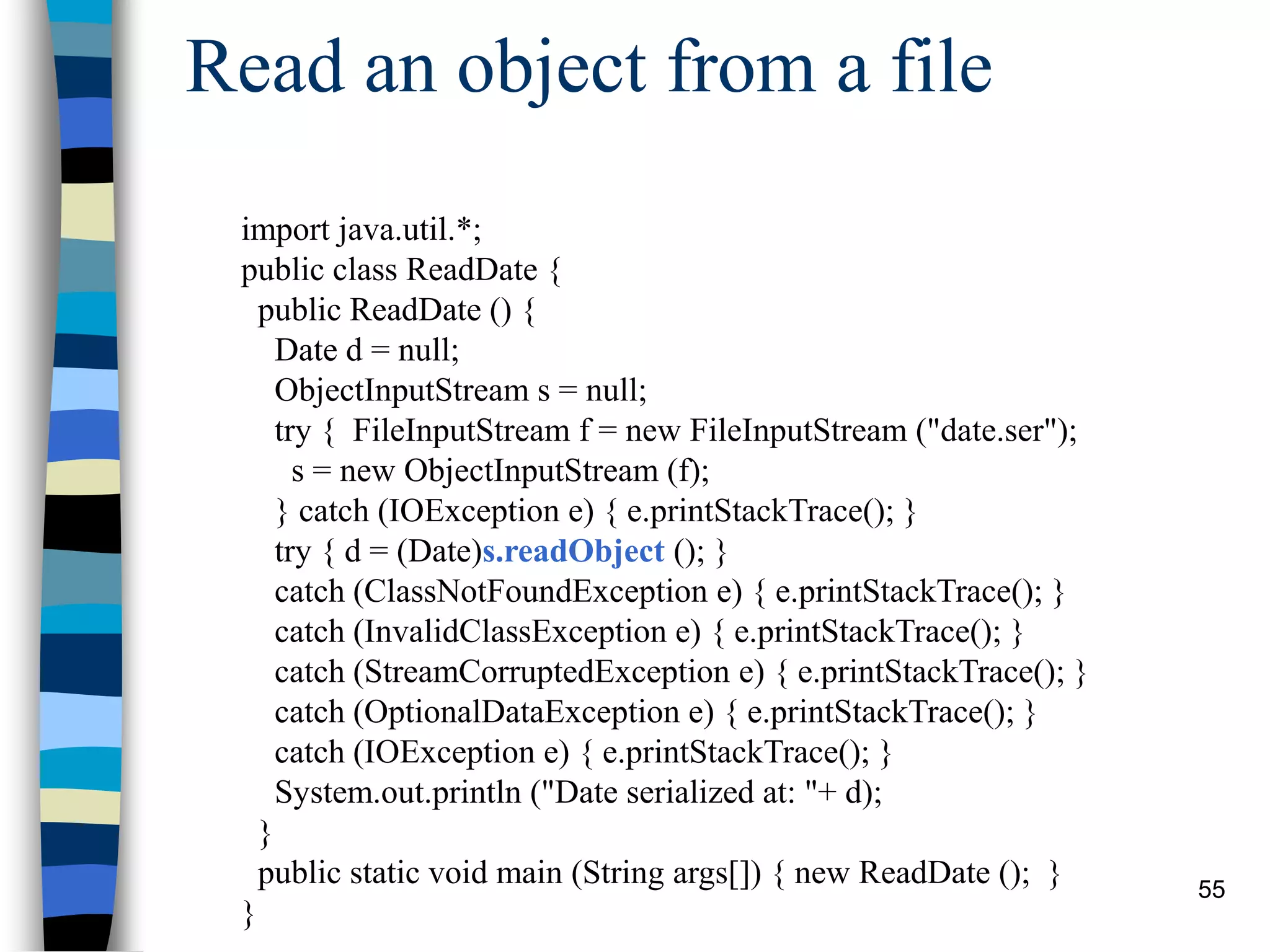 55
Read an object from a file
import java.util.*;
public class ReadDate {
public ReadDate () {
Date d = null;
ObjectInputStream s = null;
try { FileInputStream f = new FileInputStream ("date.ser");
s = new ObjectInputStream (f);
} catch (IOException e) { e.printStackTrace(); }
try { d = (Date)s.readObject (); }
catch (ClassNotFoundException e) { e.printStackTrace(); }
catch (InvalidClassException e) { e.printStackTrace(); }
catch (StreamCorruptedException e) { e.printStackTrace(); }
catch (OptionalDataException e) { e.printStackTrace(); }
catch (IOException e) { e.printStackTrace(); }
System.out.println ("Date serialized at: "+ d);
}
public static void main (String args[]) { new ReadDate (); }
}
 