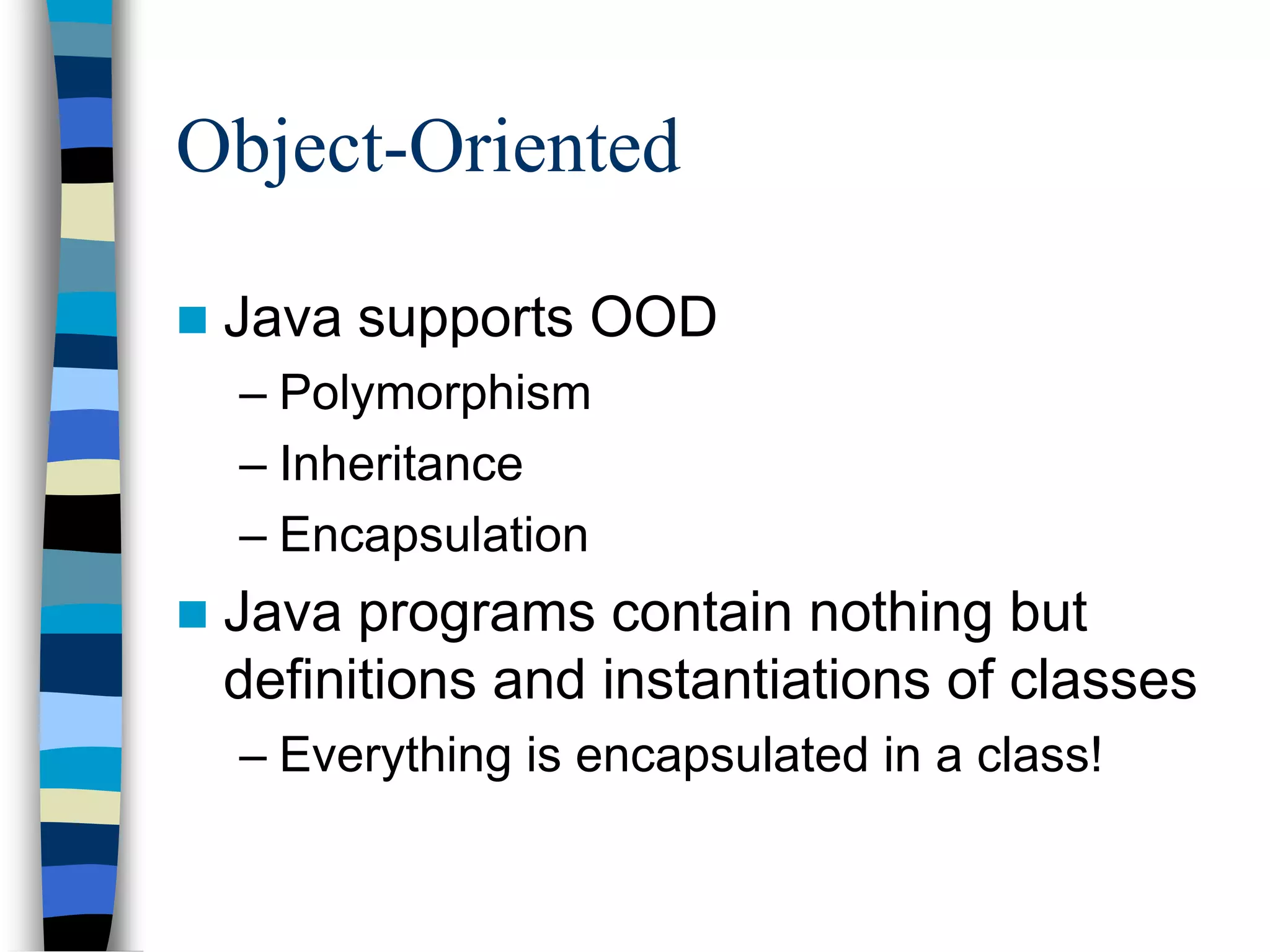 Object-Oriented
 Java supports OOD
– Polymorphism
– Inheritance
– Encapsulation
 Java programs contain nothing but
definitions and instantiations of classes
– Everything is encapsulated in a class!
 