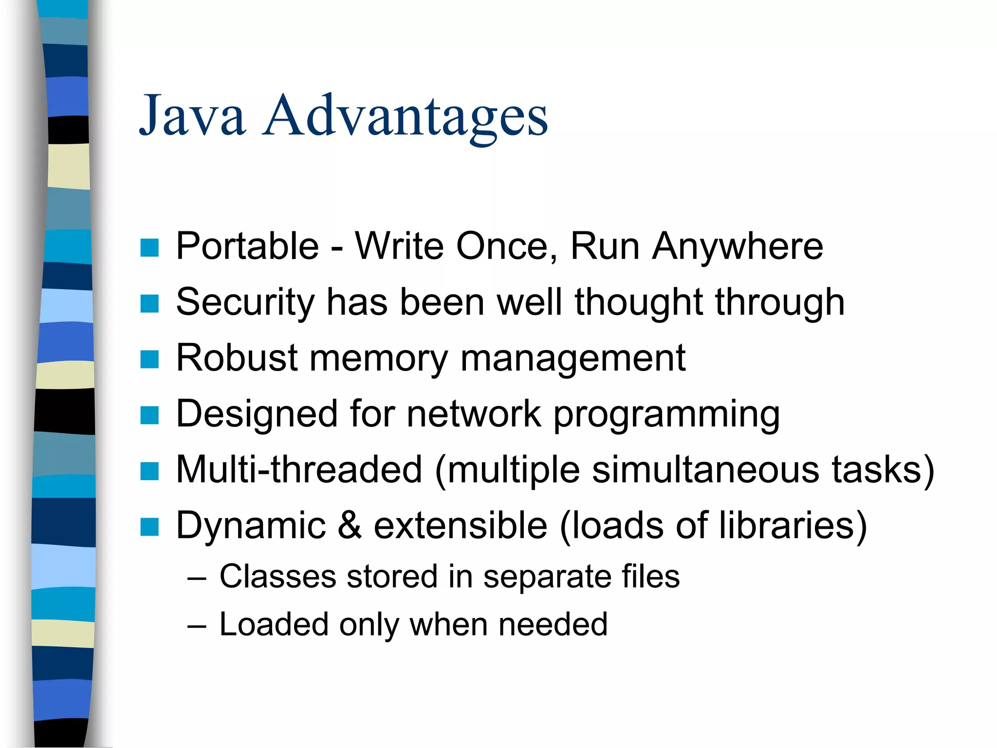 Java Advantages
 Portable - Write Once, Run Anywhere
 Security has been well thought through
 Robust memory management
 Designed for network programming
 Multi-threaded (multiple simultaneous tasks)
 Dynamic & extensible (loads of libraries)
– Classes stored in separate files
– Loaded only when needed
 