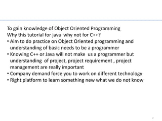 Why this tutorial?

To gain knowledge of Object Oriented Programming
Why this tutorial for java why not for C++?
• Aim to do practice on Object Oriented programming and
  understanding of basic needs to be a programmer
• Knowing C++ or Java will not make us a programmer but
  understanding of project, project requirement , project
  management are really important
• Company demand force you to work on different technology
• Right platform to learn something new what we do not know




                                                              2
 
