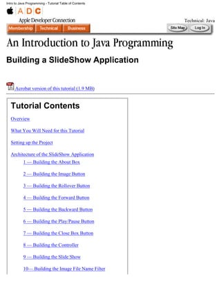 Intro to Java Programming - Tutorial Table of Contents




                                                         Technical: Java




Building a SlideShow Application


     Acrobat version of this tutorial (1.9 MB)


  Tutorial Contents
  Overview

  What You Will Need for this Tutorial

  Setting up the Project

  Architecture of the SlideShow Application
           1 — Building the About Box

           2 — Building the Image Button

           3 — Building the Rollover Button

           4 — Building the Forward Button

           5 — Building the Backward Button

           6 — Building the Play/Pause Button

           7 — Building the Close Box Button

           8 — Building the Controller

           9 — Building the Slide Show

           10— Building the Image File Name Filter
 