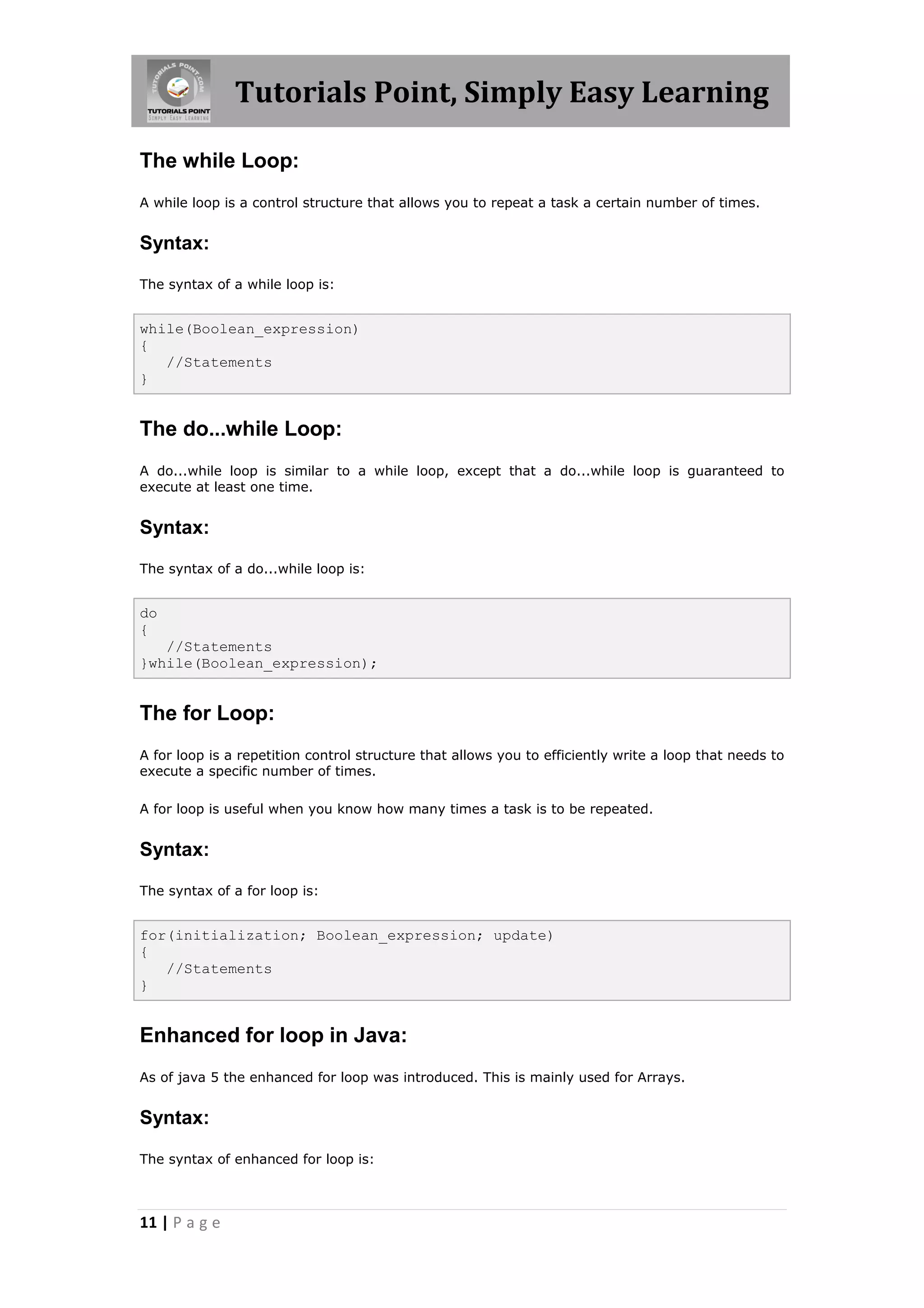 Tutorials Point, Simply Easy Learning 11 | P a g e The while Loop: A while loop is a control structure that allows you to repeat a task a certain number of times. Syntax: The syntax of a while loop is: while(Boolean_expression) { //Statements } The do...while Loop: A do...while loop is similar to a while loop, except that a do...while loop is guaranteed to execute at least one time. Syntax: The syntax of a do...while loop is: do { //Statements }while(Boolean_expression); The for Loop: A for loop is a repetition control structure that allows you to efficiently write a loop that needs to execute a specific number of times. A for loop is useful when you know how many times a task is to be repeated. Syntax: The syntax of a for loop is: for(initialization; Boolean_expression; update) { //Statements } Enhanced for loop in Java: As of java 5 the enhanced for loop was introduced. This is mainly used for Arrays. Syntax: The syntax of enhanced for loop is: 