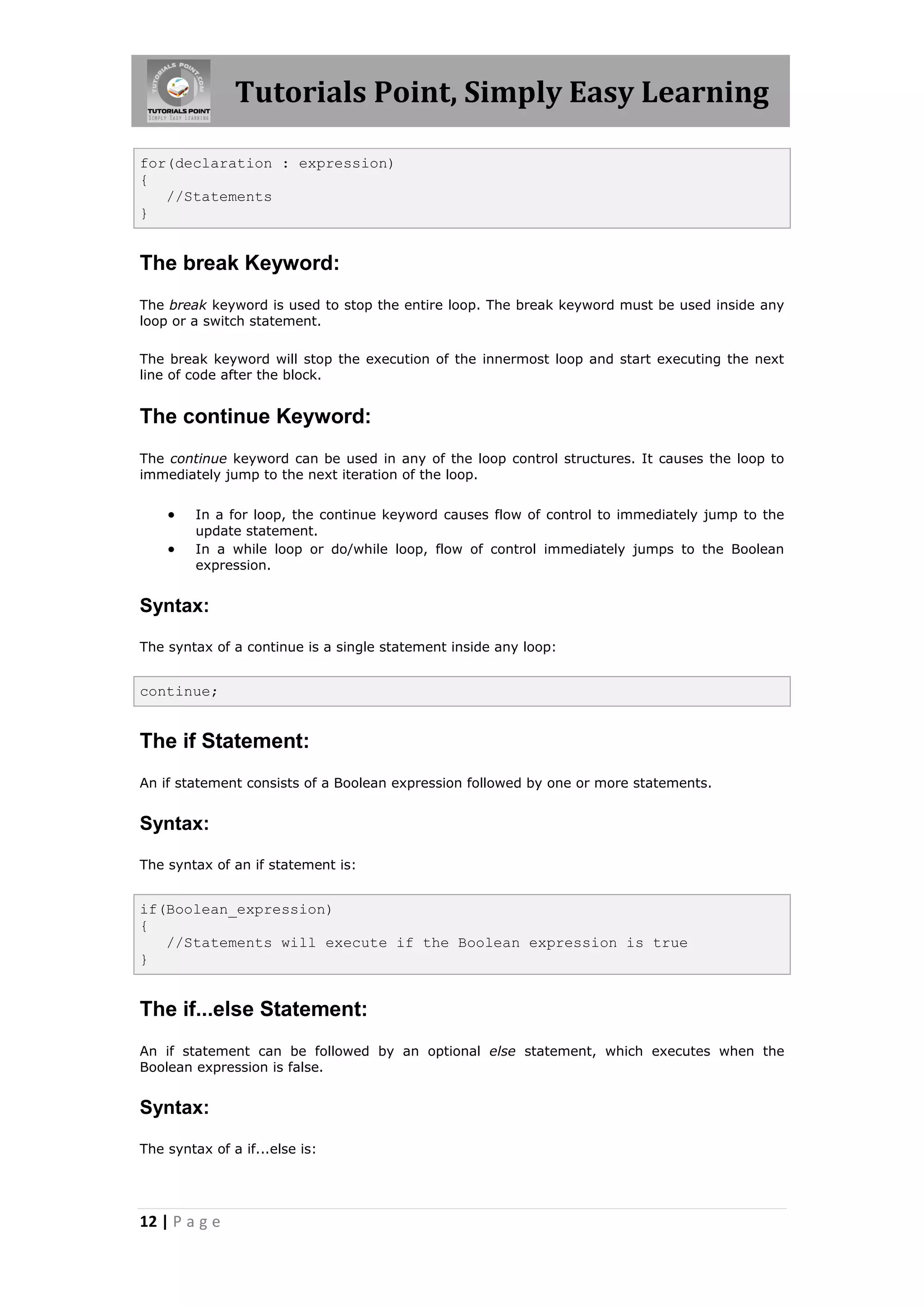 Tutorials Point, Simply Easy Learning 12 | P a g e for(declaration : expression) { //Statements } The break Keyword: The break keyword is used to stop the entire loop. The break keyword must be used inside any loop or a switch statement. The break keyword will stop the execution of the innermost loop and start executing the next line of code after the block. The continue Keyword: The continue keyword can be used in any of the loop control structures. It causes the loop to immediately jump to the next iteration of the loop.  In a for loop, the continue keyword causes flow of control to immediately jump to the update statement.  In a while loop or do/while loop, flow of control immediately jumps to the Boolean expression. Syntax: The syntax of a continue is a single statement inside any loop: continue; The if Statement: An if statement consists of a Boolean expression followed by one or more statements. Syntax: The syntax of an if statement is: if(Boolean_expression) { //Statements will execute if the Boolean expression is true } The if...else Statement: An if statement can be followed by an optional else statement, which executes when the Boolean expression is false. Syntax: The syntax of a if...else is: 