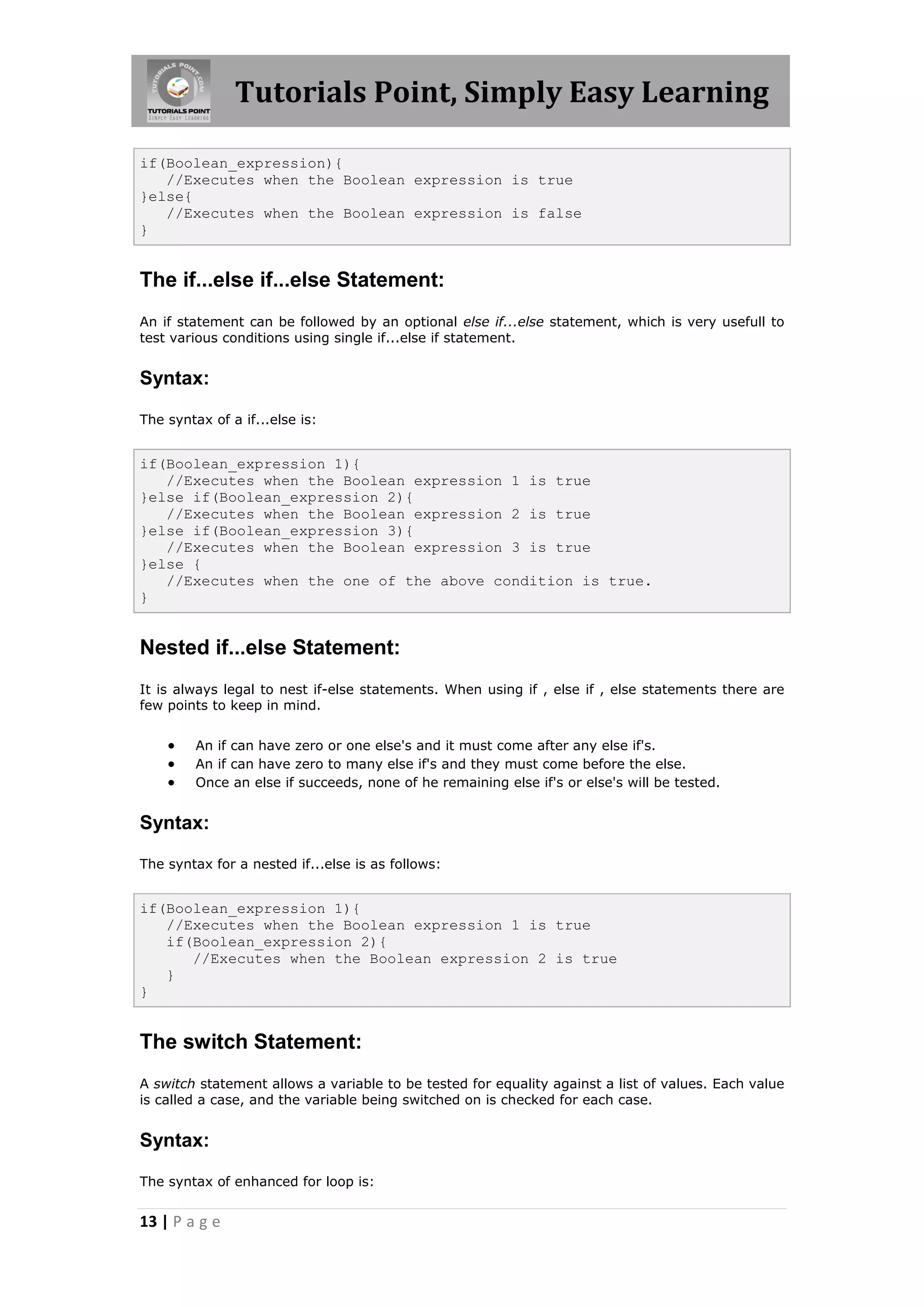 Tutorials Point, Simply Easy Learning 13 | P a g e if(Boolean_expression){ //Executes when the Boolean expression is true }else{ //Executes when the Boolean expression is false } The if...else if...else Statement: An if statement can be followed by an optional else if...else statement, which is very usefull to test various conditions using single if...else if statement. Syntax: The syntax of a if...else is: if(Boolean_expression 1){ //Executes when the Boolean expression 1 is true }else if(Boolean_expression 2){ //Executes when the Boolean expression 2 is true }else if(Boolean_expression 3){ //Executes when the Boolean expression 3 is true }else { //Executes when the one of the above condition is true. } Nested if...else Statement: It is always legal to nest if-else statements. When using if , else if , else statements there are few points to keep in mind.  An if can have zero or one else's and it must come after any else if's.  An if can have zero to many else if's and they must come before the else.  Once an else if succeeds, none of he remaining else if's or else's will be tested. Syntax: The syntax for a nested if...else is as follows: if(Boolean_expression 1){ //Executes when the Boolean expression 1 is true if(Boolean_expression 2){ //Executes when the Boolean expression 2 is true } } The switch Statement: A switch statement allows a variable to be tested for equality against a list of values. Each value is called a case, and the variable being switched on is checked for each case. Syntax: The syntax of enhanced for loop is: 
