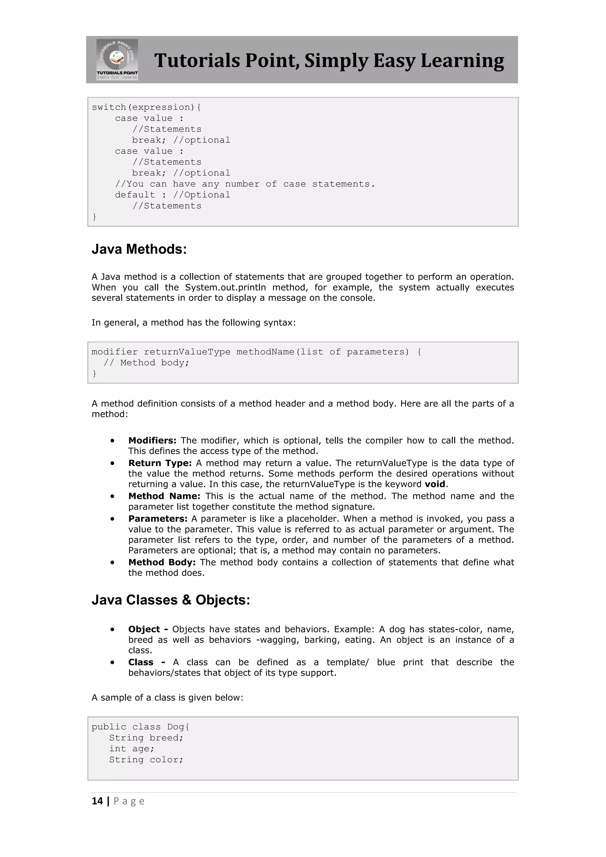 Tutorials Point, Simply Easy Learning 14 | P a g e switch(expression){ case value : //Statements break; //optional case value : //Statements break; //optional //You can have any number of case statements. default : //Optional //Statements } Java Methods: A Java method is a collection of statements that are grouped together to perform an operation. When you call the System.out.println method, for example, the system actually executes several statements in order to display a message on the console. In general, a method has the following syntax: modifier returnValueType methodName(list of parameters) { // Method body; } A method definition consists of a method header and a method body. Here are all the parts of a method:  Modifiers: The modifier, which is optional, tells the compiler how to call the method. This defines the access type of the method.  Return Type: A method may return a value. The returnValueType is the data type of the value the method returns. Some methods perform the desired operations without returning a value. In this case, the returnValueType is the keyword void.  Method Name: This is the actual name of the method. The method name and the parameter list together constitute the method signature.  Parameters: A parameter is like a placeholder. When a method is invoked, you pass a value to the parameter. This value is referred to as actual parameter or argument. The parameter list refers to the type, order, and number of the parameters of a method. Parameters are optional; that is, a method may contain no parameters.  Method Body: The method body contains a collection of statements that define what the method does. Java Classes & Objects:  Object - Objects have states and behaviors. Example: A dog has states-color, name, breed as well as behaviors -wagging, barking, eating. An object is an instance of a class.  Class - A class can be defined as a template/ blue print that describe the behaviors/states that object of its type support. A sample of a class is given below: public class Dog{ String breed; int age; String color; 