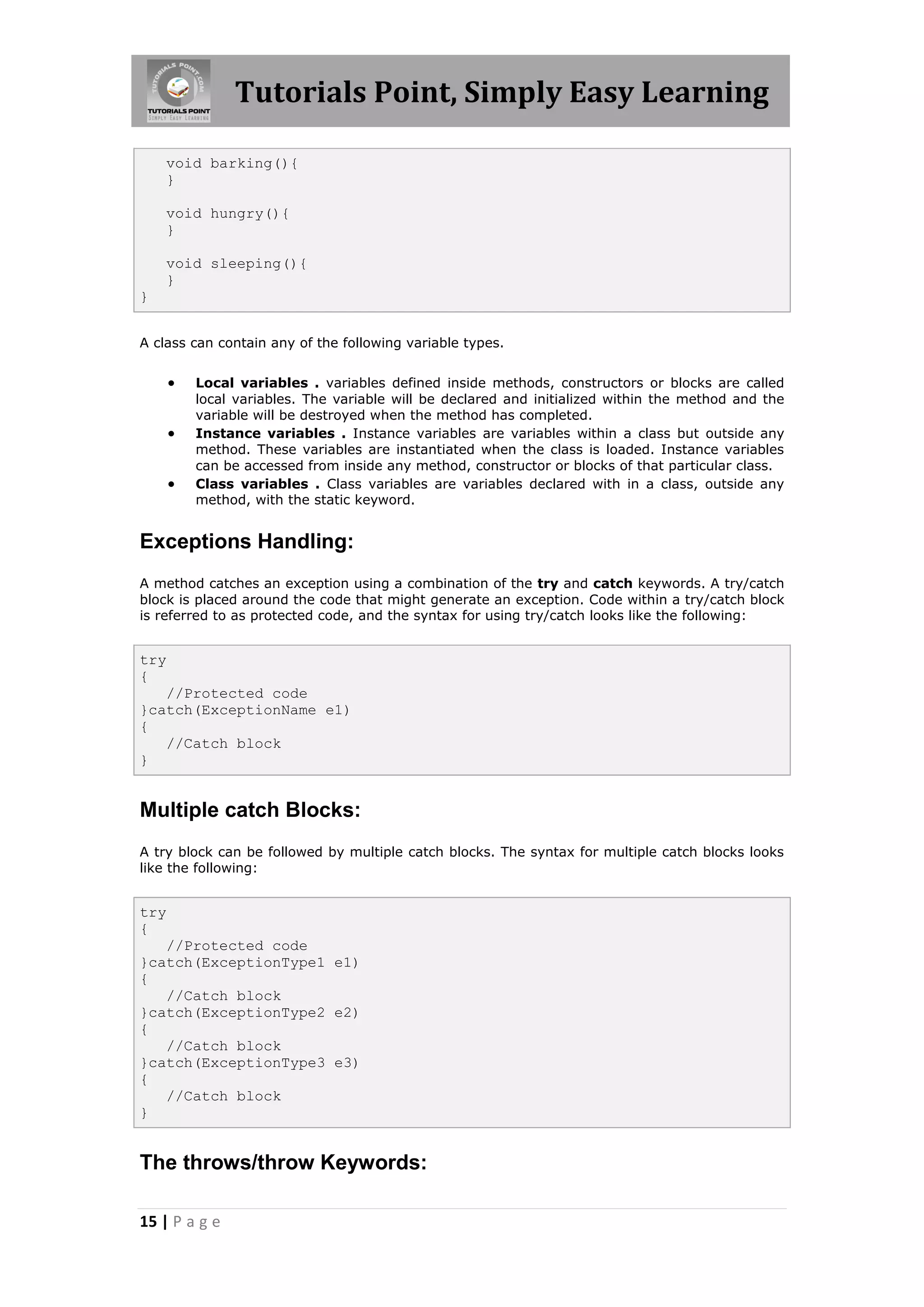 Tutorials Point, Simply Easy Learning 15 | P a g e void barking(){ } void hungry(){ } void sleeping(){ } } A class can contain any of the following variable types.  Local variables . variables defined inside methods, constructors or blocks are called local variables. The variable will be declared and initialized within the method and the variable will be destroyed when the method has completed.  Instance variables . Instance variables are variables within a class but outside any method. These variables are instantiated when the class is loaded. Instance variables can be accessed from inside any method, constructor or blocks of that particular class.  Class variables . Class variables are variables declared with in a class, outside any method, with the static keyword. Exceptions Handling: A method catches an exception using a combination of the try and catch keywords. A try/catch block is placed around the code that might generate an exception. Code within a try/catch block is referred to as protected code, and the syntax for using try/catch looks like the following: try { //Protected code }catch(ExceptionName e1) { //Catch block } Multiple catch Blocks: A try block can be followed by multiple catch blocks. The syntax for multiple catch blocks looks like the following: try { //Protected code }catch(ExceptionType1 e1) { //Catch block }catch(ExceptionType2 e2) { //Catch block }catch(ExceptionType3 e3) { //Catch block } The throws/throw Keywords: 