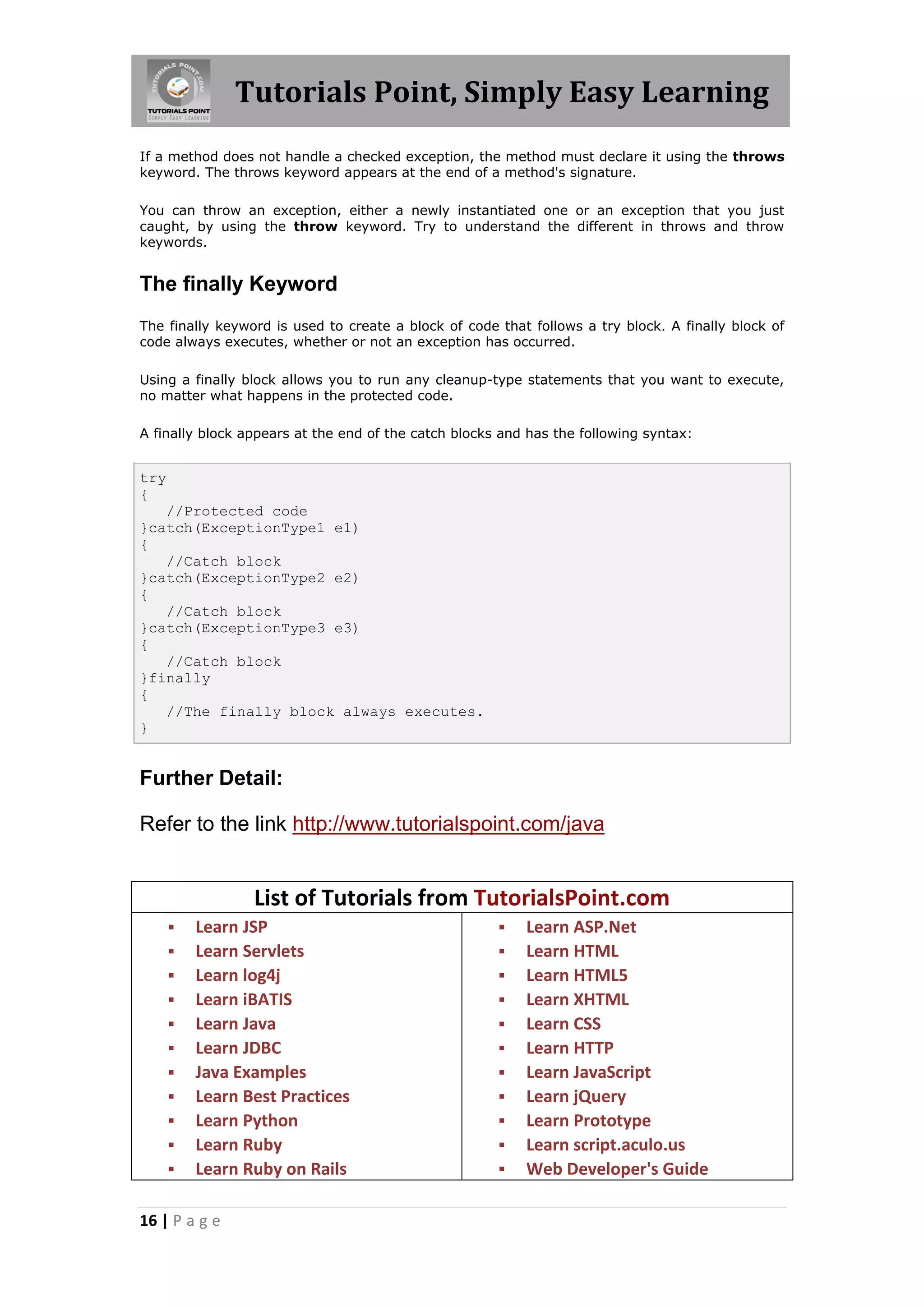 Tutorials Point, Simply Easy Learning 16 | P a g e If a method does not handle a checked exception, the method must declare it using the throws keyword. The throws keyword appears at the end of a method's signature. You can throw an exception, either a newly instantiated one or an exception that you just caught, by using the throw keyword. Try to understand the different in throws and throw keywords. The finally Keyword The finally keyword is used to create a block of code that follows a try block. A finally block of code always executes, whether or not an exception has occurred. Using a finally block allows you to run any cleanup-type statements that you want to execute, no matter what happens in the protected code. A finally block appears at the end of the catch blocks and has the following syntax: try { //Protected code }catch(ExceptionType1 e1) { //Catch block }catch(ExceptionType2 e2) { //Catch block }catch(ExceptionType3 e3) { //Catch block }finally { //The finally block always executes. } Further Detail: Refer to the link http://www.tutorialspoint.com/java List of Tutorials from TutorialsPoint.com  Learn JSP  Learn Servlets  Learn log4j  Learn iBATIS  Learn Java  Learn JDBC  Java Examples  Learn Best Practices  Learn Python  Learn Ruby  Learn Ruby on Rails  Learn ASP.Net  Learn HTML  Learn HTML5  Learn XHTML  Learn CSS  Learn HTTP  Learn JavaScript  Learn jQuery  Learn Prototype  Learn script.aculo.us  Web Developer's Guide 