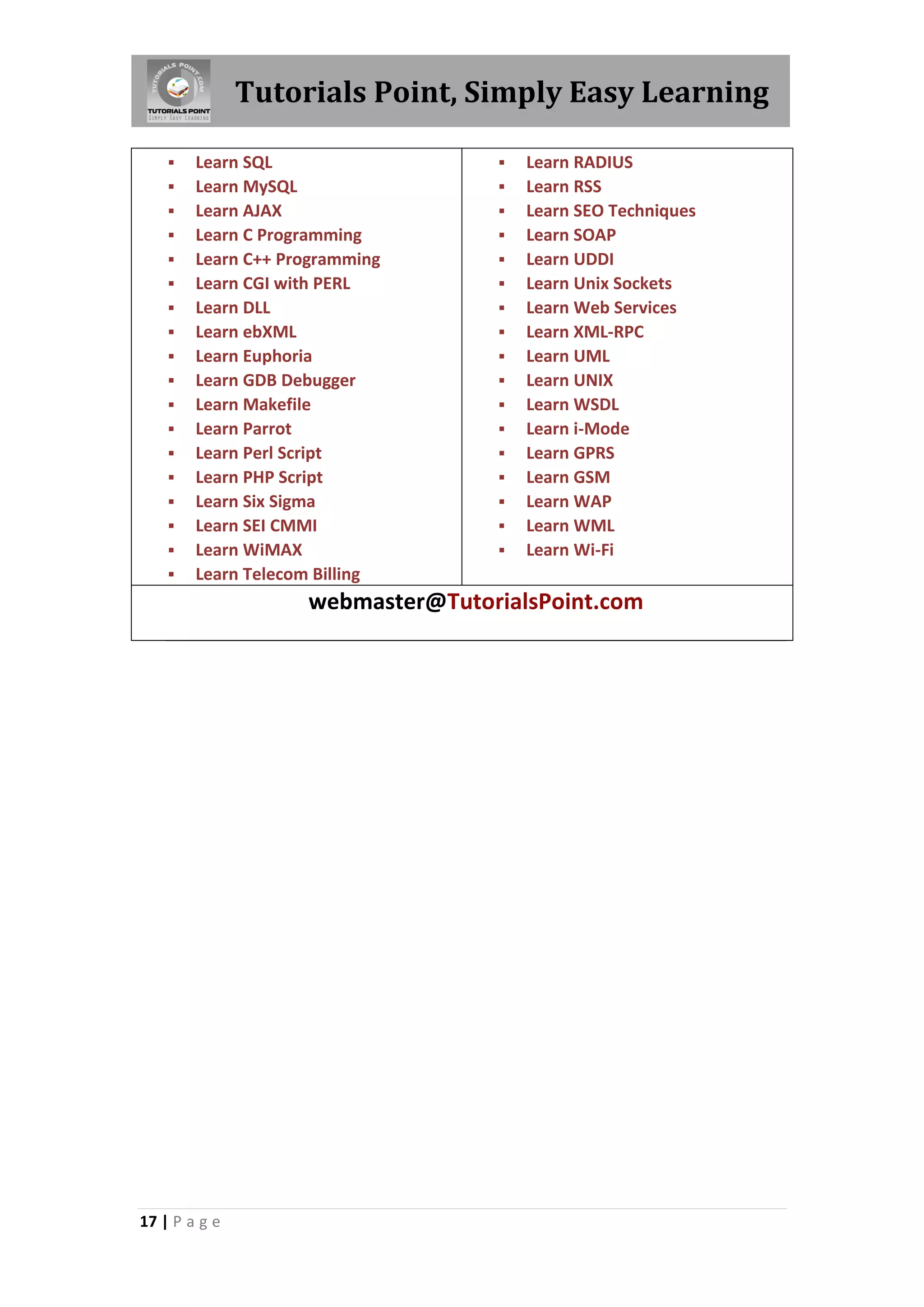 Tutorials Point, Simply Easy Learning 17 | P a g e  Learn SQL  Learn MySQL  Learn AJAX  Learn C Programming  Learn C++ Programming  Learn CGI with PERL  Learn DLL  Learn ebXML  Learn Euphoria  Learn GDB Debugger  Learn Makefile  Learn Parrot  Learn Perl Script  Learn PHP Script  Learn Six Sigma  Learn SEI CMMI  Learn WiMAX  Learn Telecom Billing  Learn RADIUS  Learn RSS  Learn SEO Techniques  Learn SOAP  Learn UDDI  Learn Unix Sockets  Learn Web Services  Learn XML-RPC  Learn UML  Learn UNIX  Learn WSDL  Learn i-Mode  Learn GPRS  Learn GSM  Learn WAP  Learn WML  Learn Wi-Fi webmaster@TutorialsPoint.com 