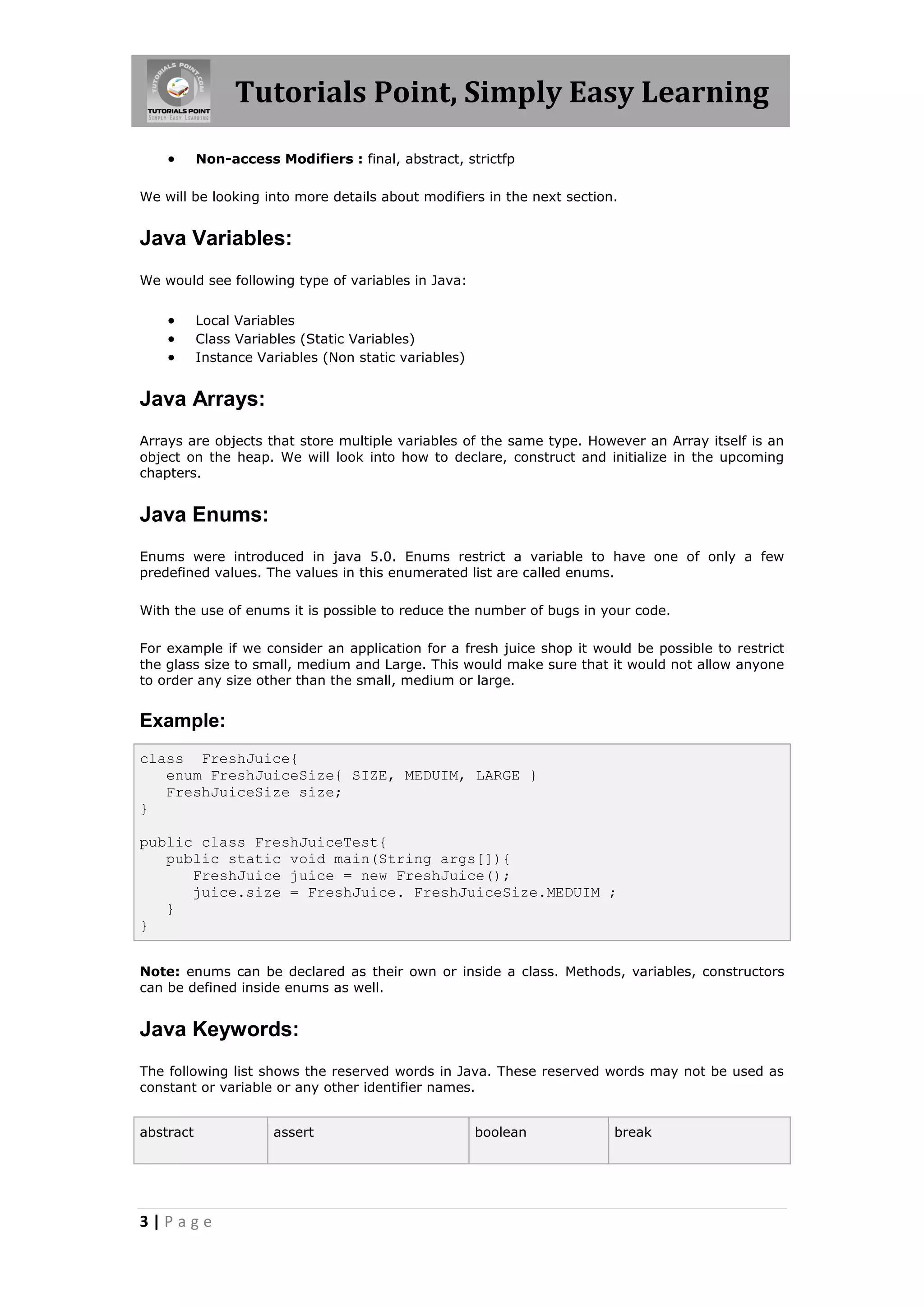 Tutorials Point, Simply Easy Learning 3 | P a g e  Non-access Modifiers : final, abstract, strictfp We will be looking into more details about modifiers in the next section. Java Variables: We would see following type of variables in Java:  Local Variables  Class Variables (Static Variables)  Instance Variables (Non static variables) Java Arrays: Arrays are objects that store multiple variables of the same type. However an Array itself is an object on the heap. We will look into how to declare, construct and initialize in the upcoming chapters. Java Enums: Enums were introduced in java 5.0. Enums restrict a variable to have one of only a few predefined values. The values in this enumerated list are called enums. With the use of enums it is possible to reduce the number of bugs in your code. For example if we consider an application for a fresh juice shop it would be possible to restrict the glass size to small, medium and Large. This would make sure that it would not allow anyone to order any size other than the small, medium or large. Example: class FreshJuice{ enum FreshJuiceSize{ SIZE, MEDUIM, LARGE } FreshJuiceSize size; } public class FreshJuiceTest{ public static void main(String args[]){ FreshJuice juice = new FreshJuice(); juice.size = FreshJuice. FreshJuiceSize.MEDUIM ; } } Note: enums can be declared as their own or inside a class. Methods, variables, constructors can be defined inside enums as well. Java Keywords: The following list shows the reserved words in Java. These reserved words may not be used as constant or variable or any other identifier names. abstract assert boolean break 