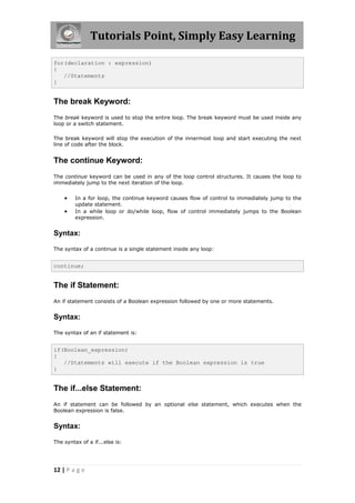 Tutorials Point, Simply Easy Learning
12 | P a g e
for(declaration : expression)
{
//Statements
}
The break Keyword:
The break keyword is used to stop the entire loop. The break keyword must be used inside any
loop or a switch statement.
The break keyword will stop the execution of the innermost loop and start executing the next
line of code after the block.
The continue Keyword:
The continue keyword can be used in any of the loop control structures. It causes the loop to
immediately jump to the next iteration of the loop.
 In a for loop, the continue keyword causes flow of control to immediately jump to the
update statement.
 In a while loop or do/while loop, flow of control immediately jumps to the Boolean
expression.
Syntax:
The syntax of a continue is a single statement inside any loop:
continue;
The if Statement:
An if statement consists of a Boolean expression followed by one or more statements.
Syntax:
The syntax of an if statement is:
if(Boolean_expression)
{
//Statements will execute if the Boolean expression is true
}
The if...else Statement:
An if statement can be followed by an optional else statement, which executes when the
Boolean expression is false.
Syntax:
The syntax of a if...else is:
 