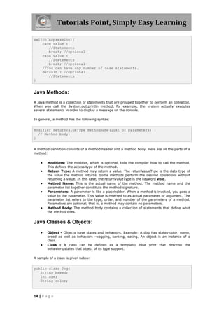 Tutorials Point, Simply Easy Learning
14 | P a g e
switch(expression){
case value :
//Statements
break; //optional
case value :
//Statements
break; //optional
//You can have any number of case statements.
default : //Optional
//Statements
}
Java Methods:
A Java method is a collection of statements that are grouped together to perform an operation.
When you call the System.out.println method, for example, the system actually executes
several statements in order to display a message on the console.
In general, a method has the following syntax:
modifier returnValueType methodName(list of parameters) {
// Method body;
}
A method definition consists of a method header and a method body. Here are all the parts of a
method:
 Modifiers: The modifier, which is optional, tells the compiler how to call the method.
This defines the access type of the method.
 Return Type: A method may return a value. The returnValueType is the data type of
the value the method returns. Some methods perform the desired operations without
returning a value. In this case, the returnValueType is the keyword void.
 Method Name: This is the actual name of the method. The method name and the
parameter list together constitute the method signature.
 Parameters: A parameter is like a placeholder. When a method is invoked, you pass a
value to the parameter. This value is referred to as actual parameter or argument. The
parameter list refers to the type, order, and number of the parameters of a method.
Parameters are optional; that is, a method may contain no parameters.
 Method Body: The method body contains a collection of statements that define what
the method does.
Java Classes & Objects:
 Object - Objects have states and behaviors. Example: A dog has states-color, name,
breed as well as behaviors -wagging, barking, eating. An object is an instance of a
class.
 Class - A class can be defined as a template/ blue print that describe the
behaviors/states that object of its type support.
A sample of a class is given below:
public class Dog{
String breed;
int age;
String color;
 