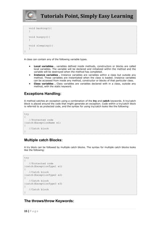 Tutorials Point, Simply Easy Learning
15 | P a g e
void barking(){
}
void hungry(){
}
void sleeping(){
}
}
A class can contain any of the following variable types.
 Local variables . variables defined inside methods, constructors or blocks are called
local variables. The variable will be declared and initialized within the method and the
variable will be destroyed when the method has completed.
 Instance variables . Instance variables are variables within a class but outside any
method. These variables are instantiated when the class is loaded. Instance variables
can be accessed from inside any method, constructor or blocks of that particular class.
 Class variables . Class variables are variables declared with in a class, outside any
method, with the static keyword.
Exceptions Handling:
A method catches an exception using a combination of the try and catch keywords. A try/catch
block is placed around the code that might generate an exception. Code within a try/catch block
is referred to as protected code, and the syntax for using try/catch looks like the following:
try
{
//Protected code
}catch(ExceptionName e1)
{
//Catch block
}
Multiple catch Blocks:
A try block can be followed by multiple catch blocks. The syntax for multiple catch blocks looks
like the following:
try
{
//Protected code
}catch(ExceptionType1 e1)
{
//Catch block
}catch(ExceptionType2 e2)
{
//Catch block
}catch(ExceptionType3 e3)
{
//Catch block
}
The throws/throw Keywords:
 